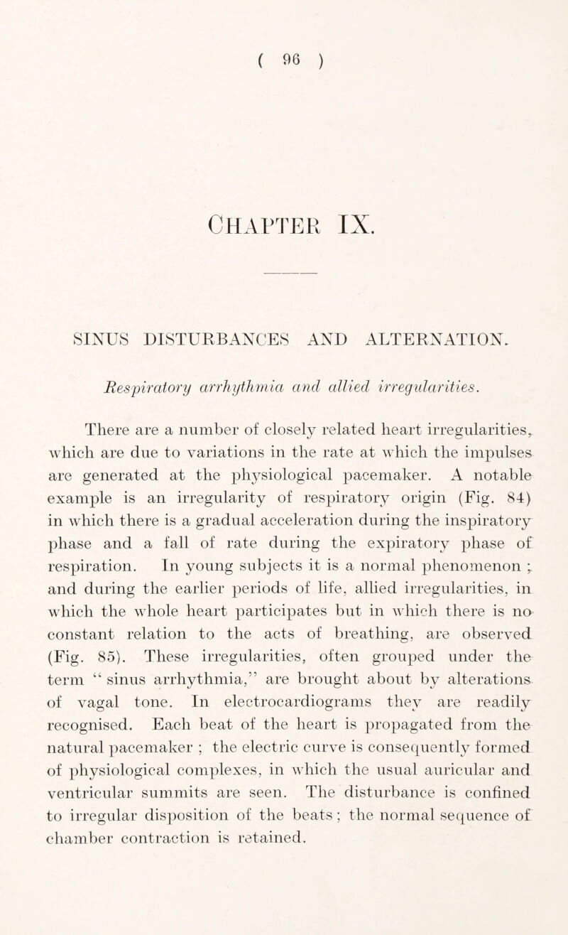 Chapter IX. SINUS DISTURBANCES AND ALTERNATION. Respiratory arrhythmia and allied irregularities. There are a number of closely related heart irregularitiesr which are due to variations in the rate at which the impulses are generated at the physiological pacemaker. A notable example is an irregularity of respiratory origin (Fig. 84) in which there is a gradual acceleration during the inspiratory^ phase and a fall of rate during the expiratory phase of respiration. In young subjects it is a normal phenomenon and during the earlier periods of life, allied irregularities, in which the whole heart participates but in which there is no constant relation to the acts of breathing, are observed (Fig. 85). These irregularities, often grouped under the term “ sinus arrhythmia,” are brought about by alterations of vagal tone. In electrocardiograms they are readily recognised. Each beat of the heart is propagated from the natural pacemaker ; the electric curve is consequently formed of physiological complexes, in which the usual auricular and ventricular summits are seen. The disturbance is confined to irregular disposition of the beats ; the normal sequence of chamber contraction is retained.