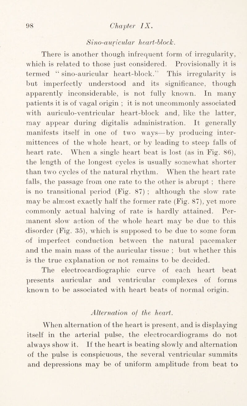 Sino-auricular heart-block. There is another though infrequent form of irregularity, which is related to those just considered. Provisionally it is termed “ sino-auricular heart-block. This irregularity is but imperfectly understood and its significance, though apparently inconsiderable, is not fully known. In many patients it is of vagal origin ; it is not uncommonly associated with auriculo-ventricular heart-block and, like the latter, may appear during digitalis administration. It generally manifests itself in one of two ways—by producing inter- mittences of the whole heart, or by leading to steep falls of heart rate. When a single heart beat is lost (as in Fig. 86), the length of the longest cycles is usually somewhat shorter than two cycles of the natural rhythm. When the heart rate falls, the passage from one rate to the other is abrupt ; there is no transitional period (Fig. 87) ; although the slow rate maybe almost exactly half the former rate (Fig. 87), yet more commonly actual halving of rate is hardly attained. Per¬ manent slow action of the whole heart may be due to this disorder (Fig. 35), which is supposed to be due to some form of imperfect conduction between the natural pacemaker and the main mass of the auricular tissue ; but whether this Is the true explanation or not remains to be decided. The electrocardiographic curve of each heart beat presents auricular and ventricular complexes of forms known to be associated with heart beats of normal origin. Alternation of the heart. When alternation of the heart is present, and is displaying itself in the arterial pulse, the electrocardiograms do not always show it. If the heart is beating slowly and alternation of the pulse is conspicuous, the several ventricular summits and depressions may be of uniform amplitude from beat to