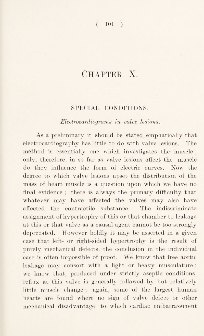 Chapter X. SPECIAL CONDITIONS. Electrocardiograms in valve lesions. As a preliminary it should be stated emphatically that electrocardiography has little to do with valve lesions. The method is essentially one which investigates the muscle ; only, therefore, in so far as valve lesions affect the muscle do thev influence the form of electric curves. Now the degree to which valve lesions upset the distribution of the mass of heart muscle is a question upon which we have no final evidence ; there is always the primary difficulty that whatever may have affected the valves may also have affected the contractile substance. The indiscriminate assignment of hypertrophy of this or that chamber to leakage at this or that valve as a causal agent cannot be too strongly deprecated. However boldly it may be asserted in a given case that left- or right-sided hypertrophy is the result of purely mechanical defects, the conclusion in the individual case is often impossible of proof. We know that free aortic leakage may consort with a light or heavy musculature ; we know that, produced under strictly aseptic conditions, reflux at this valve is generally followed by but relatively little muscle change ; again, some of the largest human hearts are found where no sign of valve defect or other mechanical disadvantage, to which cardiac embarrassment