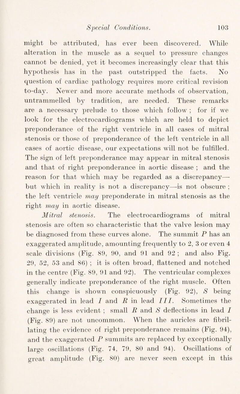 might be attributed, has ever been discovered. While alteration in the muscle as a sequel to pressure changes cannot be denied, yet it becomes increasingly clear that this hypothesis has in the past outstripped the facts. No question of cardiac pathology requires more critical revision to-day. Newer and more accurate methods of observation, untrammelled by tradition, are needed. These remarks are a necessary prelude to those which follow ; for if we look for the electrocardiograms which are held to depict preponderance of the right ventricle in all cases of mitral stenosis or those of preponderance of the left ventricle in all cases of aortic disease, our expectations will not be fulfilled. The sign of left preponderance may appear in mitral stenosis and that of right preponderance in aortic disease ; and the reason for that which may be regarded as a discrepancy— but which in reality is not a discrepancy—is not obscure ; the left ventricle may preponderate in mitral stenosis as the right may in aortic disease. Mitral stenosis. The electrocardiograms of mitral stenosis are often so characteristic that the valve lesion may be diagnosed from these curves alone. The summit P has an exaggerated amplitude, amounting frequently to 2, 3 or even 4 scale divisions (Fig. 89, 90, and 91 and 92 ; and also Fig. 29, 52, 53 and 86) ; it is often broad, flattened and notched in the centre (Fig. 89, 91 and 92). The ventricular complexes generally indicate preponderance of the right muscle. Often this change is shown conspicuously (Fig. 92), S being exaggerated in lead I and R in lead III. Sometimes the change is less evident ; small R and S deflections in lead I (Fig. 89) are not uncommon. When the auricles are flbril- lating the evidence of right preponderance remains (Fig. 94), and the exaggerated P summits are replaced by exceptionally large oscillations (Fig. 74, 79, 80 and 94). Oscillations of great amplitude (Fig. 80) are never seen except in this