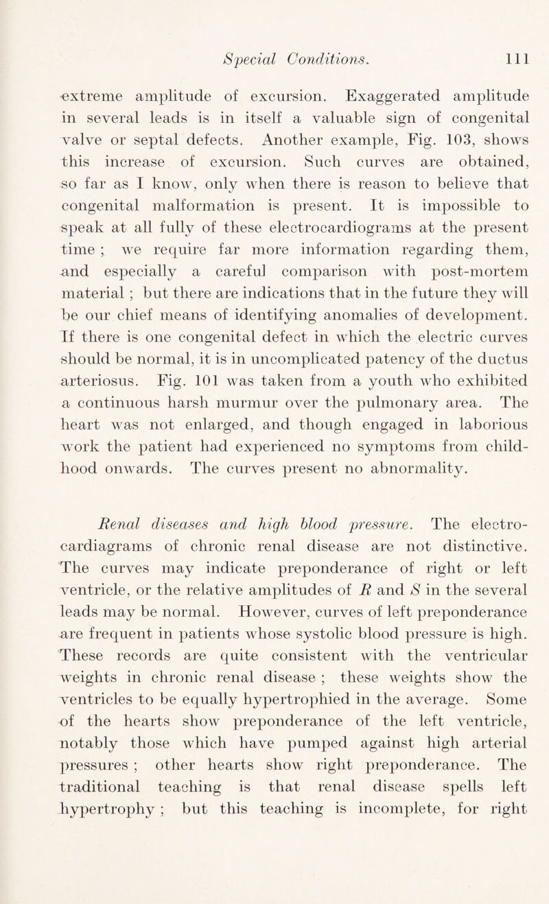 extreme amplitude of excursion. Exaggerated amplitude in several leads is in itself a valuable sign of congenital valve or septal defects. Another example, Fig. 103, shows this increase of excursion. Such curves are obtained, so far as I know, only when there is reason to believe that congenital malformation is present. It is impossible to speak at all fully of these electrocardiograms at the present time ; we require far more information regarding them, and especially a careful comparison with post-mortem material ; but there are indications that in the future they will be our chief means of identifying anomalies of development. If there is one congenital defect in which the electric curves should be normal, it is in uncomplicated patency of the ductus arteriosus. Fig. 101 was taken from a youth who exhibited a continuous harsh murmur over the pulmonary area. The heart was not enlarged, and though engaged in laborious work the patient had experienced no symptoms from child¬ hood onwards. The curves present no abnormality. Renal diseases and high blood pressure. The electro- cardiagrams of chronic renal disease are not distinctive. The curves may indicate preponderance of right or left ventricle, or the relative amplitudes of R and S in the several leads may be normal. However, curves of left preponderance are frequent in patients whose systolic blood pressure is high. These records are quite consistent with the ventricular weights in chronic renal disease ; these weights show the ventricles to be equally hypertrophied in the average. Some of the hearts show preponderance of the left ventricle, notably those which have pumped against high arterial pressures ; other hearts show right preponderance. The traditional teaching is that renal disease spells left hypertrophy ; but this teaching is incomplete, for right