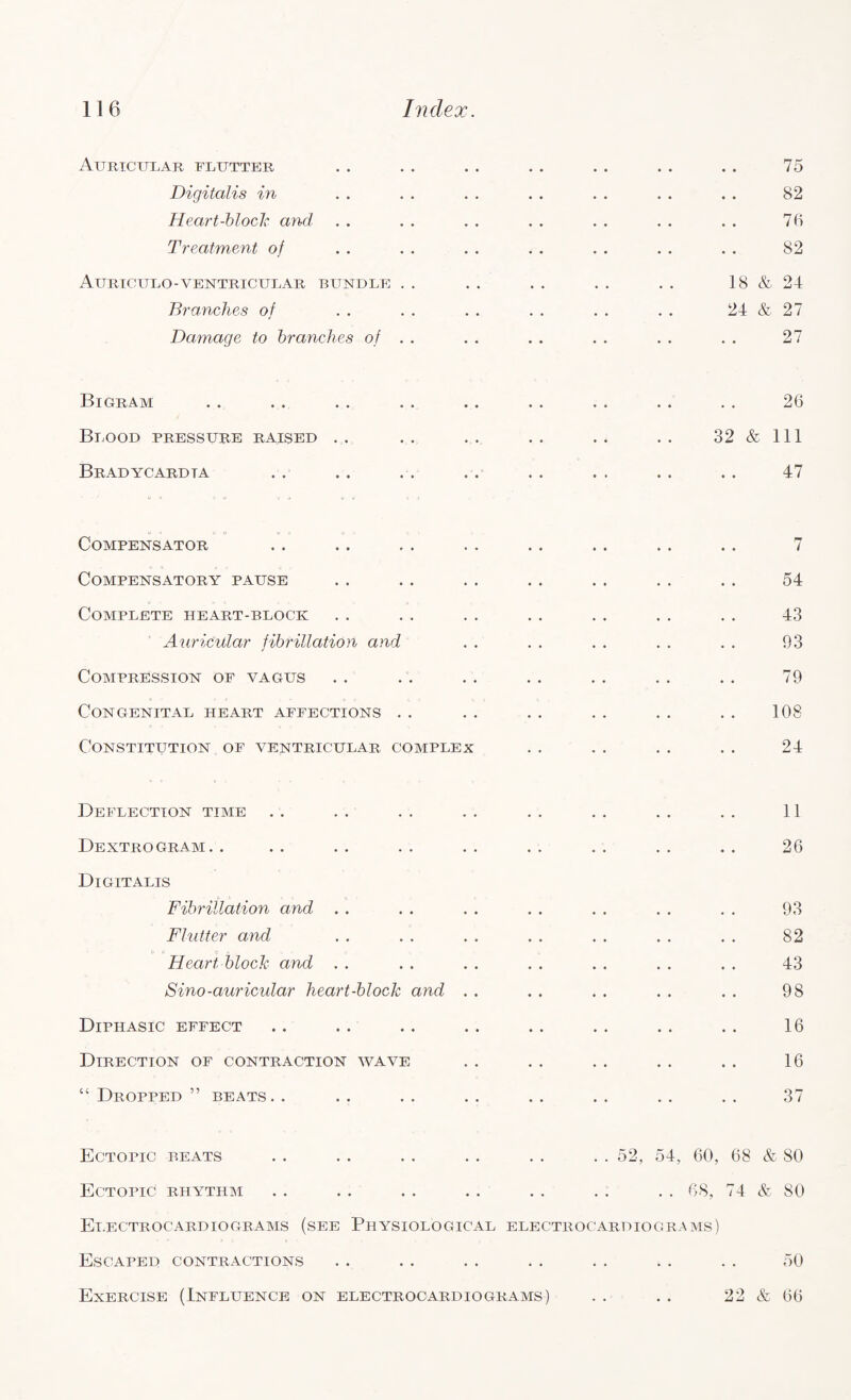 Auricular flutter Digitalis in Heart-block and Treatment of Auriculo-ventricular bundle . . Branches of Damage to branches of . . 75 82 75 82 18 & 24 24 & 27 27 Bigram Blood pressure raised . . Bradycardia 26 32 & 111 47 Compensator Compensatory pause Complete heart-block Auricular fibrillation and Compression of vagus Congenital heart affections Constitution of ventricular complex 7 54 43 93 79 108 24 Deflection time Dextrogram.. Digitalis Fibrillation and . . Flutter and c- Heart block and Sino-auricular heart-block and Diphasic effect Direction of contraction wave “ Dropped ” beats. . 11 26 93 82 43 98 16 16 37 52, 54, 60, 68 & 80 . . 68, 74 & 80 Ectopic beats Ectopic rhythm Electrocardiograms (see Physiological electrocardiograms) Escaped contractions . . . . .. . . .. . . . . 50 Exercise (Influence on electrocardiograms) . . . . 22 & 66