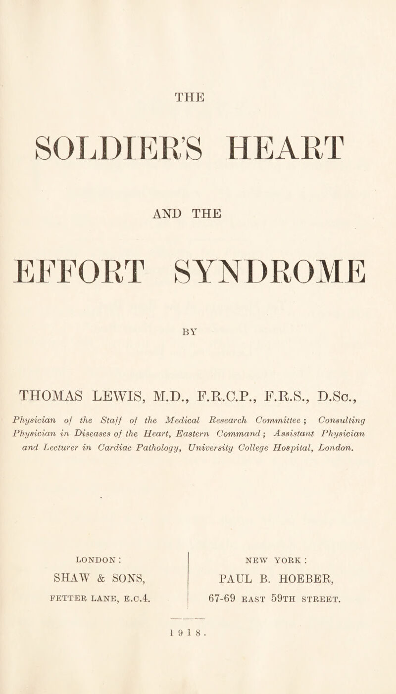 THE SOLDIER’S HEA RT AND THE EFFORT SYNDR* )ME BY THOMAS LEWIS, M.D., F.R.C.P., F.R.S., D.Sc., Physician of the Staff of the Medical Research Committee ; Consulting Physician in Diseases of the Heart, Eastern Command; Assistant Physician and Lecturer in Cardiac Pathology, University College Hospital, London. LONDON I NEW YORK: SHAW & SONS, FETTER LANE, E.C.4. PAUL B. HOEBER, 67-69 east 59th street. 19 18.