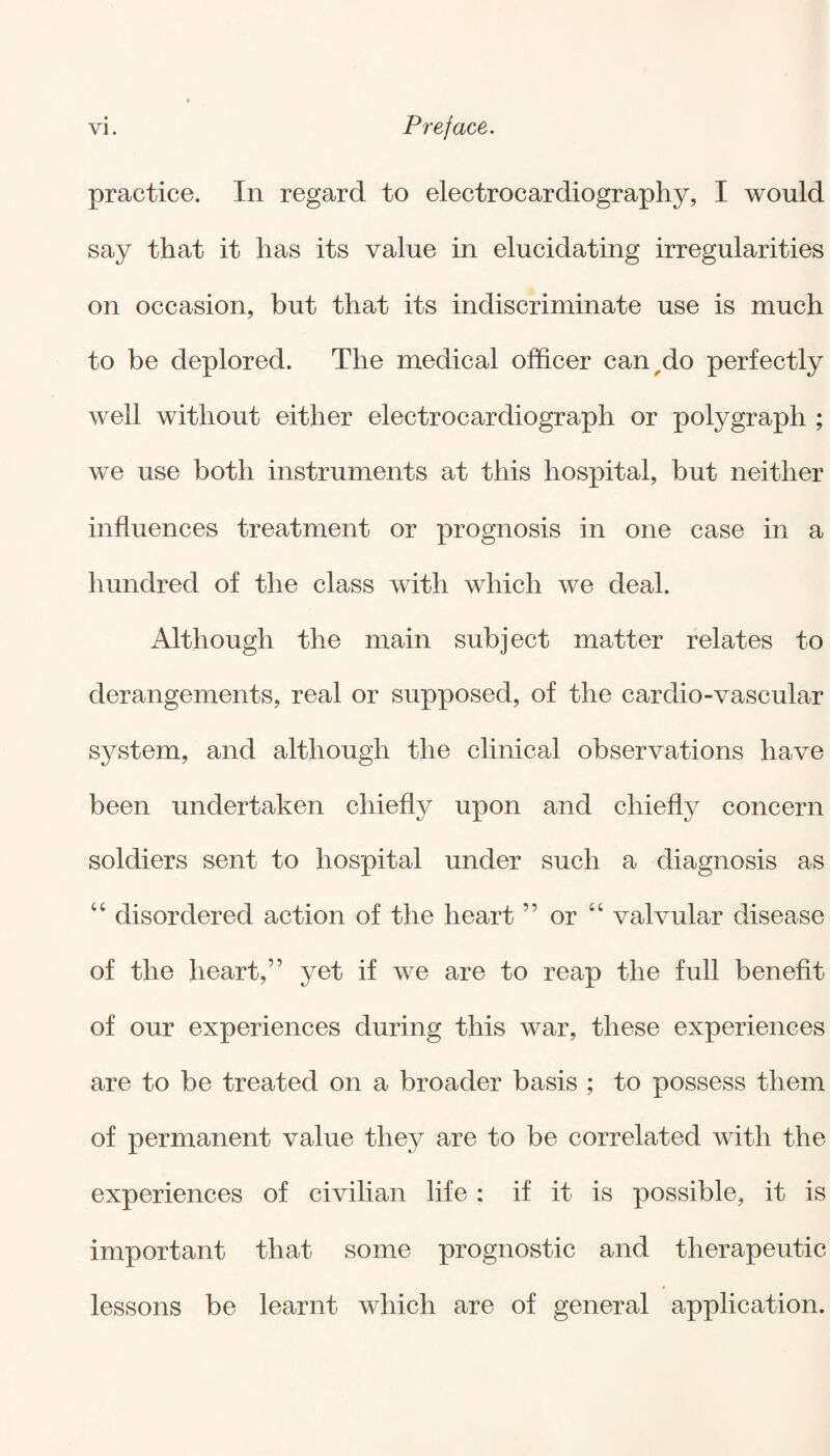 practice. In regard to electrocardiography, I would say that it has its value in elucidating irregularities on occasion, but that its indiscriminate use is much to be deplored. The medical officer can-do perfectly well without either electrocardiograph or polygraph ; we use both instruments at this hospital, but neither influences treatment or prognosis in one case in a hundred of the class with which we deal. Although the main subject matter relates to derangements, real or supposed, of the cardio-vascular system, and although the clinical observations have been undertaken chiefly upon and chiefly concern soldiers sent to hospital under such a diagnosis as 44 disordered action of the heart ” or 44 valvular disease of the heart,” yet if we are to reap the full benefit of our experiences during this war, these experiences are to be treated on a broader basis ; to possess them of permanent value they are to be correlated with the experiences of civilian life : if it is possible, it is important that some prognostic and therapeutic lessons be learnt which are of general application.