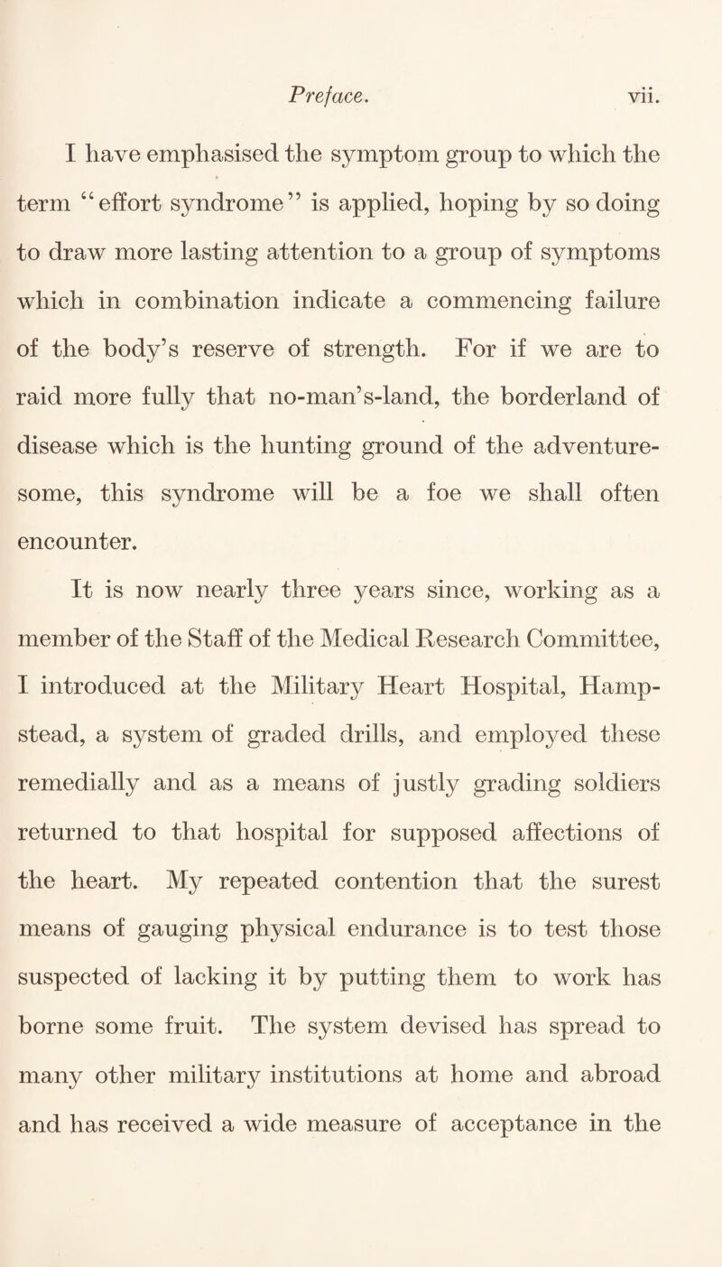 I have emphasised the symptom group to which the term “effort syndrome” is applied, hoping by so doing to draw more lasting attention to a group of symptoms which in combination indicate a commencing failure of the body’s reserve of strength. For if we are to raid more fully that no-man’s-land, the borderland of disease which is the hunting ground of the adventure¬ some, this syndrome will be a foe we shall often encounter. It is now nearly three years since, working as a member of the Staff of the Medical Research Committee, I introduced at the Military Heart Hospital, Hamp¬ stead, a system of graded drills, and employed these remedially and as a means of justly grading soldiers returned to that hospital for supposed affections of the heart. My repeated contention that the surest means of gauging physical endurance is to test those suspected of lacking it by putting them to work has borne some fruit. The system devised has spread to many other military institutions at home and abroad and has received a wide measure of acceptance in the