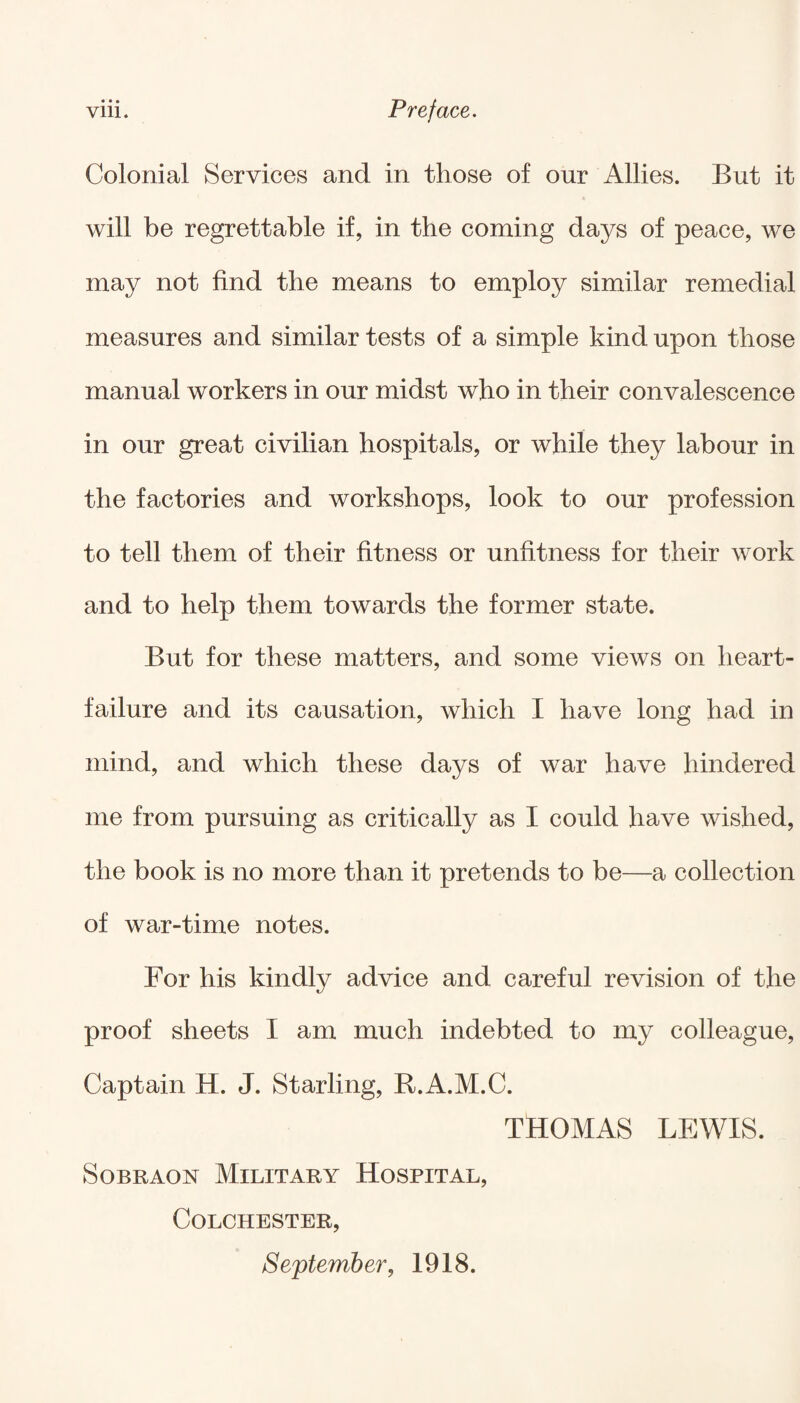 • • • Colonial Services and in those of our Allies. But it will be regrettable if, in the coming days of peace, we may not find the means to employ similar remedial measures and similar tests of a simple kind upon those manual workers in our midst who in their convalescence in our great civilian hospitals, or while they labour in the factories and workshops, look to our profession to tell them of their fitness or unfitness for their work and to help them towards the former state. But for these matters, and some views on heart- failure and its causation, which I have long had in mind, and which these days of war have hindered me from pursuing as critically as I could have wished, the book is no more than it pretends to be—a collection of war-time notes. For his kindly advice and careful revision of the proof sheets I am much indebted to my colleague, Captain H. J. Starling, R.A.M.C. THOMAS LEWIS. Sobraon Military Hospital, Colchester, September, 1918.