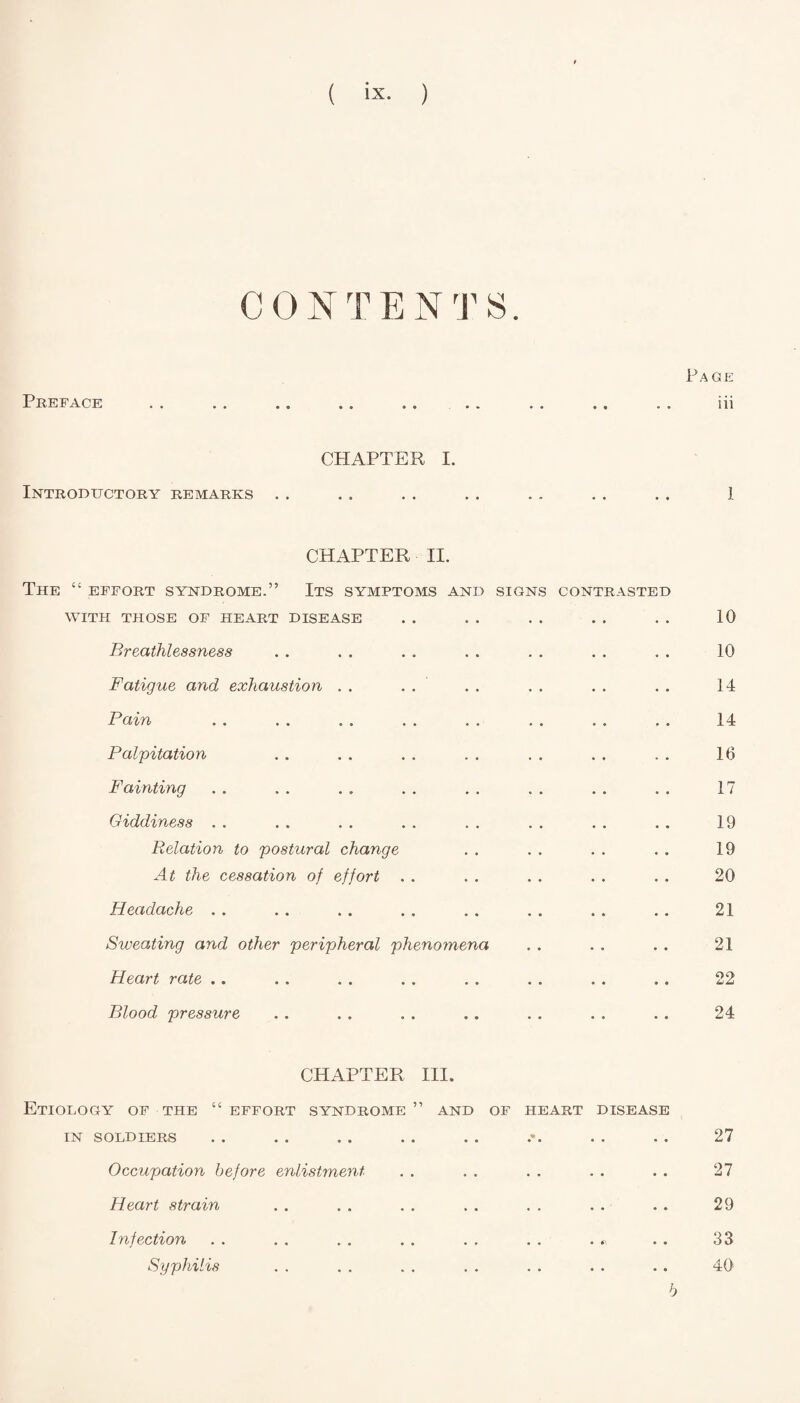 ( ix- ) CONTENTS. Page Preface • • • » •• * « os 111 CHAPTER I. Introductory remarks . . . . . . . . . . . . . . 1 CHAPTER II. THE “ EFFORT SYNDROME.” ITS SYMPTOMS AND SIGNS CONTRASTED WITH THOSE OF HEART DISEASE . . . . . . . . . . 10 Breathlessness . . . . . . . . . . . . . . 10 Fatigue and exhaustion . . . . . . . . . . . . 14 Bain . . . . . . . . . . . . . . . . 14 Falpitation . . . . . . . . . . . . . . 16 Fainting . . . . . . . . . . . . . . . . 17 Giddiness .. . . . . . . . . .. . . . . 19 Relation to postural change . . . . . . . . 19 At the cessation of effort . . . . . . . . . . 20 Headache . . . . . . . . . . . . . . . . 21. Sweating and other peripheral phenomena . . . . . . 21 Heart rate .. . . . . . . . . . . . . . . 22 Blood pressure . . . . . . .. . . . . . . 24 CHAPTER III. Etiology of the “ effort syndrome ” and of heart disease IN SOLDIERS 27 Occupation before enlistment Heart strain Infection Syphilis 27 29 33 40 b