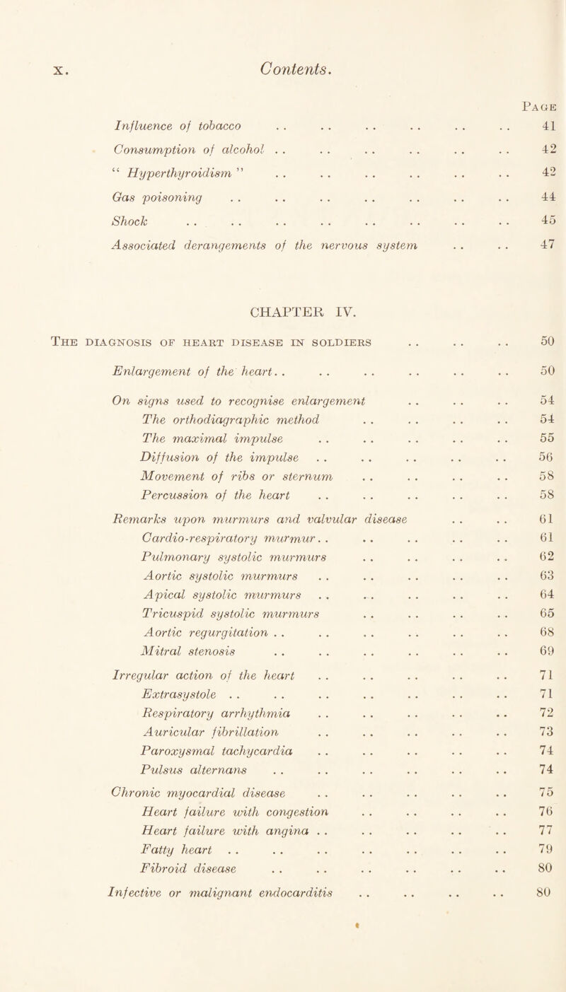 Page Influence of tobacco . . . . . . . . . . . . 41 Consumption of alcohol . . . . . . . . . . . . 42 “ Hyperthyroidism ” . . . . . . . . . . . . 42 Gas poisoning . . . . . . . . . . . . . . 44 Shock . . . . . . . . . . . . . . • • 45 Associated derangements of the nervous system . . . . 47 CHAPTER IV. The diagnosis of heart disease in soldiers . . . . .. 50 Enlargement of the heart. . . . . . . . . . . . 50 On signs used to recognise enlargement . . . . . . 54 The orthodiagraphic method . . . . . . . . 54 The maximal impulse . . . . . . . . . . 55 Diffusion of the impulse . . . . . . . . . . 56 Movement of ribs or sternum . . . . . . . . 58 Percussion of the heart . . . . . . . . . . 58 Remarks upon murmurs and valvidar disease . . . . 61 Cardio-respiratory murmur.. .. .. .. .. 61 Pulmonary systolic murmurs . . . . . . . . 62 Aortic systolic murmurs . . . . . . . . . . 63 Apical systolic murmurs . . . . . . . . 64 Tricuspid systolic murmurs . . . . . . . . 65 Aortic regurgitation . . . . . . . . . . . . 68 Mitral stenosis . . . . . . . . . . . . 69 Irregular action of the heart . . . . . . . . . . 71 Extrasystole . . . . . . .. . . . . . . 71 Respiratory arrhythmia . . . . . . . . .. 72 Auricular fibrillation . . . . . . . . . . 73 Paroxysmal tachycardia . . . . . . . . . . 74 Pulsus alternans . . . . . . . . . . . . 74 Chronic myocardial disease . . . . . . . . .. 75 Heart failure with congestion . . . . . . . . 76 Heart failure with angina . . . . . . . . . . 77 Fatty heart . . . . . . . . . . . . . . 79 Fibroid disease . . . . . . . . . . . . 80 Infective or malignant endocarditis . . .. . . .. 80 t