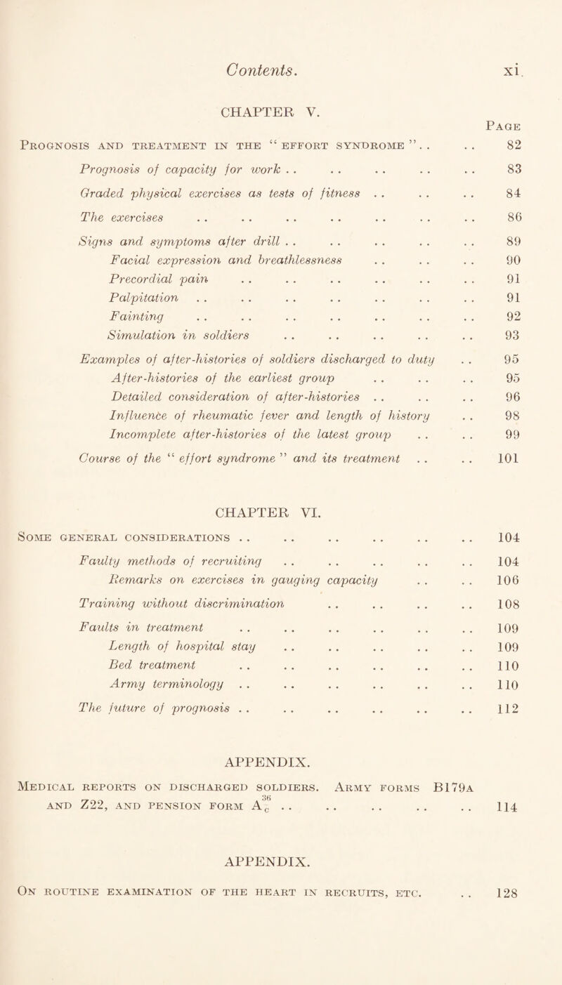 CHAPTER V. Prognosis and treatment in the “effort syndrome”.. Prognosis of capacity for work Graded physical exercises as tests of fitness . . The exercises Signs and symptoms after drill Facial expression and breathlessness Precordial pain Palpitation Fainting Simulation in soldiers Examples of after-histories of soldiers discharged to duty After-histories of the earliest group Detailed consideration of after-histories Influence of rheumatic fever and length of history Incomplete after-histories of the latest group Course of the “ effort syndrome ” and, its treatment Page 82 83 84 86 89 90 91 91 92 93 95 95 96 98 99 101 CHAPTER VI. Some general considerations . . .. . . . . . . . . 104 Faulty methods of recruiting . . . . . . . . . . 104 Remarks on exercises in gauging capacity . . . . 106 Training without discrimination . . . . . . . . 108 Faults in treatment . . . . . . . . . . . . 109 Length of hospital stay . . . . . . . . . . 109 Bed treatment .. .. .. .. .. .. 110 Army terminology . . . . . . . . . . . . 110 The future of prognosis .. .. .. .. .. .. 112 APPENDIX. Medical reports on discharged soldiers. Army forms B179a AND Z22, AND PENSION FORM A’^ . . . . . . . . . . 114 APPENDIX. On routine examination of the heart in recruits, etc. 128