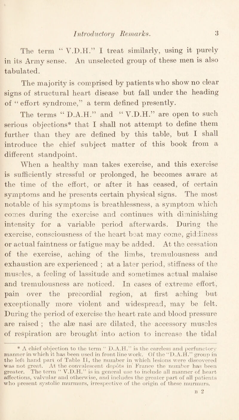 The term “ V.D.H.” I treat similarly, using it purely in its Army sense. An unselected group of these men is also tabulated. The majority is comprised by patients who show no clear signs of structural heart disease but fall under the heading of “ effort syndrome,” a term defined presently. The terms 44 D.A.H.” and 44 V.D.H.” are open to such serious objections* that I shall not attempt to define them further than they are defined by this table, but I shall introduce the chief subject matter of this book from a different standpoint. When a healthy man takes exercise, and this exercise is sufficiently stressful or prolonged, he becomes aware at the time of the effort, or after it has ceased, of certain symptoms and he presents certain physical signs. The most notable of his symptoms is breathlessness, a symptom which comes during the exercise and continues with diminishing intensity for a variable period afterwards. During the exercise, consciousness of the heart boat may come, giddiness or actual faintness or fatigue may be added. At the cessation of the exercise, aching of the limbs, tremulousness and exhaustion are experienced ; at a later period, stiffness of the muscles, a feeling of lassitude and sometimes actual malaise and tremulousness are noticed. In cases of extreme effort, pain over the precordial region, at first aching but exceptionally more violent and widespread, may be felt. During the period of exercise the heart rate and blood pressure are raised ; the alse nasi are dilated, the accessory muscles of respiration are brought into action to increase the tidal * A chief objection to the term “ D.A.H.” is the careless and perfunctory manner in which it has been used in front line work. Of the “D.A.H.” group in the left hand part of Table II, the number in which lesions were discovered was not great. At the convalescent depots in France the number has been greater. The term “ V.D.H.” is in general use to include all manner of heart affections, valvular and otherwise, and includes the greater part of all patients who present systolic murmurs, irrespective of the origin of these murmurs. b 2