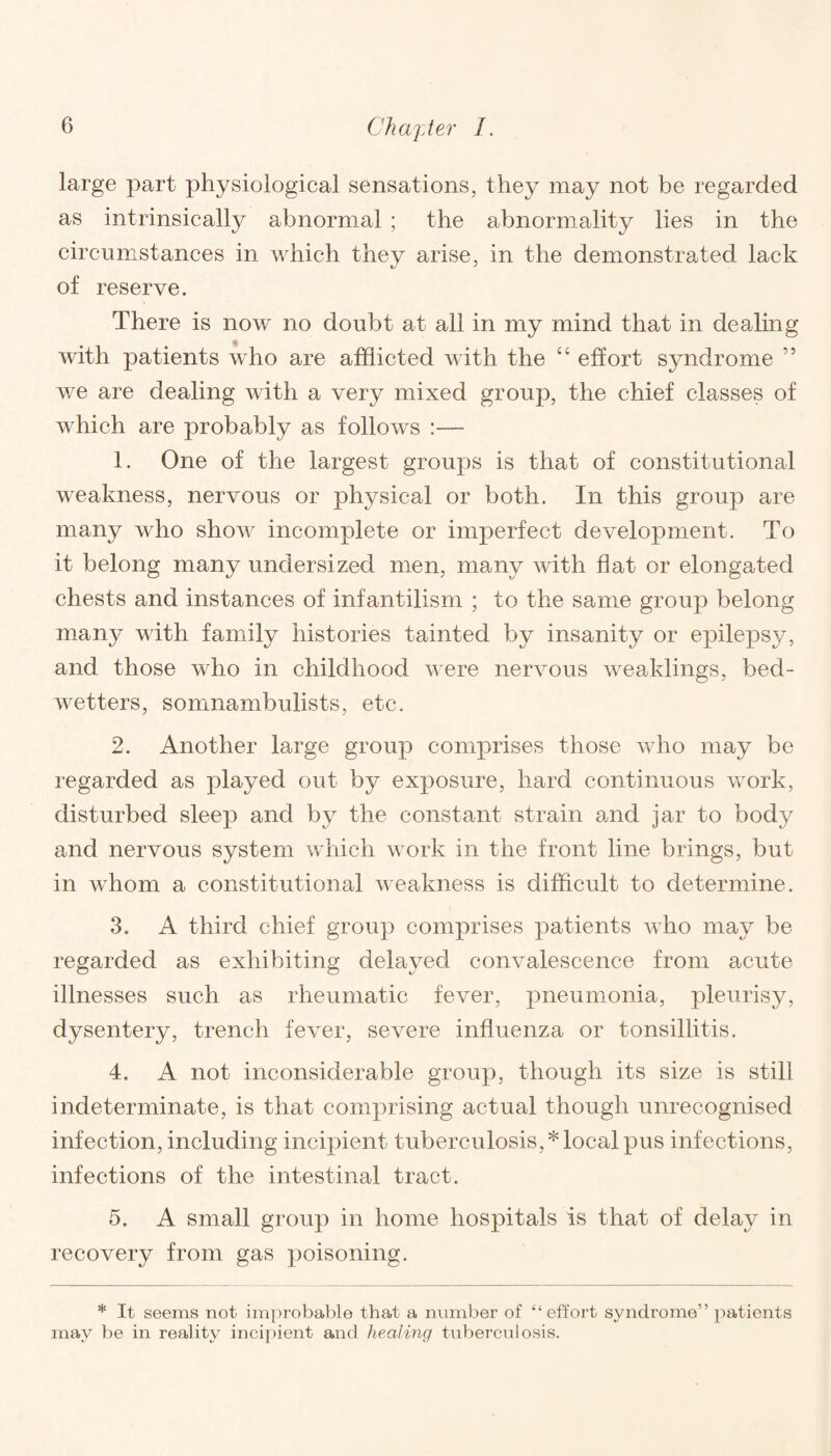 large part physiological sensations, they may not be regarded as intrinsically abnormal ; the abnormality lies in the circumstances in which they arise, in the demonstrated lack of reserve. There is now no doubt at all in my mind that in dealing with patients who are afflicted with the “ effort syndrome ” we are dealing with a very mixed group, the chief classes of which are probably as follows :— 1. One of the largest groups is that of constitutional weakness, nervous or physical or both. In this group are many who show incomplete or imperfect development. To it belong many undersized men, many with flat or elongated chests and instances of infantilism ; to the same group belong many with family histories tainted by insanity or epilepsy, and those who in childhood were nervous weaklings, becl- wetters, somnambulists, etc. 2. Another large group comprises those who may be regarded as played out by exposure, hard continuous work, disturbed sleep and by the constant strain and jar to body and nervous system which work in the front line brings, but in whom a constitutional weakness is difficult to determine. 3. A third chief group comprises patients who may be regarded as exhibiting delayed convalescence from acute illnesses such as rheumatic fever, pneumonia, pleurisy, dysentery, trench fever, severe influenza or tonsillitis. 4. A not inconsiderable group, though its size is still indeterminate, is that comprising actual though unrecognised infection, including incipient tuberculosis,* local pus infections, infections of the intestinal tract. 5. A small group in home hospitals is that of delay in recovery from gas poisoning. * It seems not improbable that a number of “effort syndrome” patients may be in reality incipient and healing tuberculosis.