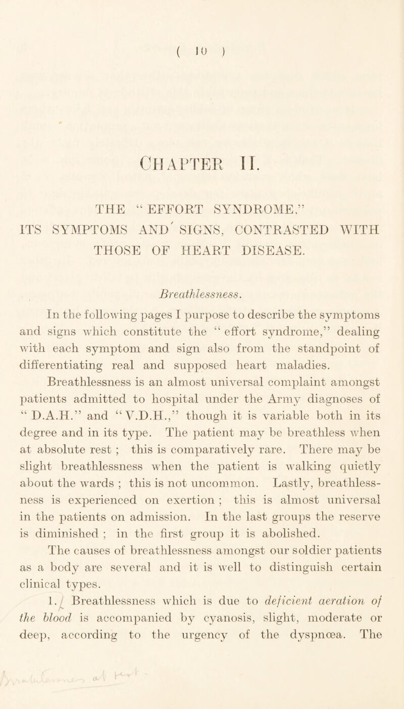 Chapter ii. THE 44 EFFORT SYNDROME,” ITS SYMPTOMS AND' SIGNS, CONTRASTED WITH THOSE OF HEART DISEASE. Breathlessness. In the following pages I purpose to describe the symptoms and signs which constitute the 44 effort syndrome,” dealing with each symptom and sign also from the standpoint of differentiating real and supposed heart maladies. Breathlessness is an almost universal complaint amongst patients admitted to hospital under the Army diagnoses of 44 D.A.H.” and 44 V.D.H.,” though it is variable both in its degree and in its type. The patient may be breathless when at absolute rest ; this is comparatively rare. There may be slight breathlessness when the patient is walking quietly about the wards ; this is not uncommon. Lastly, breathless¬ ness is experienced on exertion ; this is almost universal in the patients on admission. In the last groups the reserve is diminished ; in the first group it is abolished. The causes of breathlessness amongst our soldier patients as a body are several and it is well to distinguish certain clinical types. 1. Breathlessness which is due to deficient aeratiori of the blood is accompanied by cyanosis, slight, moderate or deep, according to the urgency of the dyspnoea. The