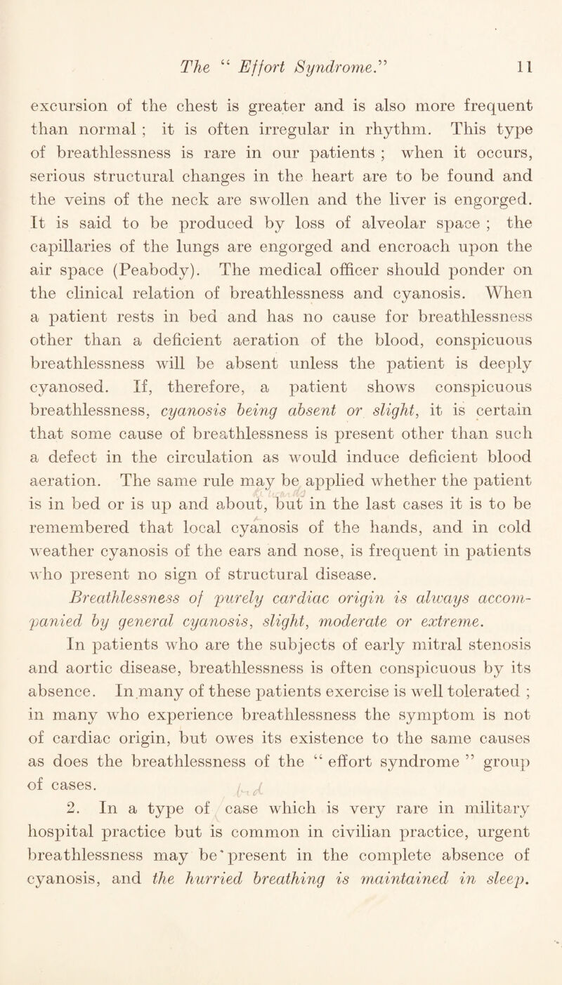 excursion of the chest is greater and is also more frequent than normal ; it is often irregular in rhythm. This type of breathlessness is rare in our patients ; when it occurs, serious structural changes in the heart are to be found and the veins of the neck are swollen and the liver is engorged. It is said to be produced by loss of alveolar space ; the capillaries of the lungs are engorged and encroach upon the air space (Peabody). The medical officer should ponder on the clinical relation of breathlessness and cyanosis. When a patient rests in bed and has no cause for breathlessness other than a deficient aeration of the blood, conspicuous breathlessness will be absent unless the patient is deeply cvanosed. If, therefore, a patient shows conspicuous breathlessness, cyanosis being absent or slight, it is certain that some cause of breathlessness is present other than such a defect in the circulation as would induce deficient blood aeration. The same rule may be applied whether the patient is in bed or is up and about, but in the last cases it is to be remembered that local cyanosis of the hands, and in cold weather cyanosis of the ears and nose, is frequent in patients who present no sign of structural disease. Breathlessness of purely cardiac origin is always accom¬ panied by general cyanosis, slight, moderate or extreme. In patients who are the subjects of early mitral stenosis and aortic disease, breathlessness is often conspicuous by its absence. In many of these patients exercise is well tolerated ; in many who experience breathlessness the symptom is not of cardiac origin, but owes its existence to the same causes as does the breathlessness of the “ effort syndrome ” group of cases. 2. In a type of case which is very rare in military hospital practice but is common in civilian practice, urgent breathlessness may be'present in the complete absence of cyanosis, and the hurried breathing is maintained in sleep.