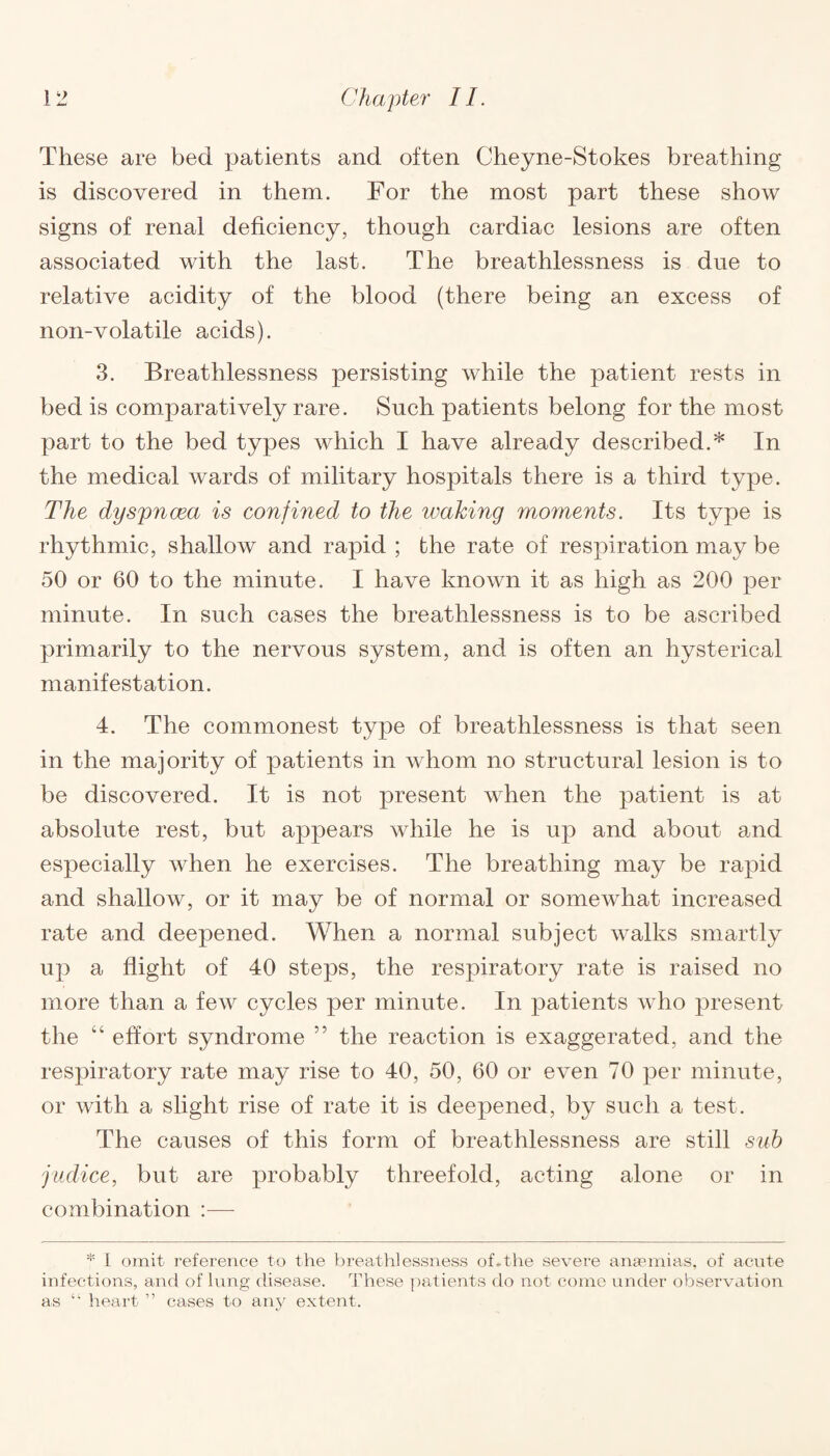 These are bed patients and often Cheyne-Stokes breathing is discovered in them. For the most part these show signs of renal deficiency, though cardiac lesions are often associated with the last. The breathlessness is due to relative acidity of the blood (there being an excess of non-volatile acids). 3. Breathlessness persisting while the patient rests in bed is comparatively rare. Such patients belong for the most part to the bed types which I have already described.* In the medical wards of military hospitals there is a third type. The dyspnoea is confined to the looking moments. Its type is rhythmic, shallow and rapid ; the rate of respiration may be 50 or 60 to the minute. I have known it as high as 200 per minute. In such cases the breathlessness is to be ascribed primarily to the nervous system, and is often an hysterical manifestation. 4. The commonest type of breathlessness is that seen in the majority of patients in whom no structural lesion is to be discovered. It is not present when the patient is at absolute rest, but appears while he is up and about and especially when he exercises. The breathing may be rapid and shallow, or it may be of normal or somewhat increased rate and deepened. When a normal subject walks smartly up a flight of 40 steps, the respiratory rate is raised no more than a few cycles per minute. In patients who present the “ effort syndrome ” the reaction is exaggerated, and the respiratory rate may rise to 40, 50, 60 or even 70 per minute, or with a slight rise of rate it is deepened, by such a test. The causes of this form of breathlessness are still sub judice, but are probably threefold, acting alone or in combination :— * I omit reference to the breathlessness of.the severe anaemias, of acute infections, and of lung disease. These patients do not come under observation as “ heart ” cases to any extent.