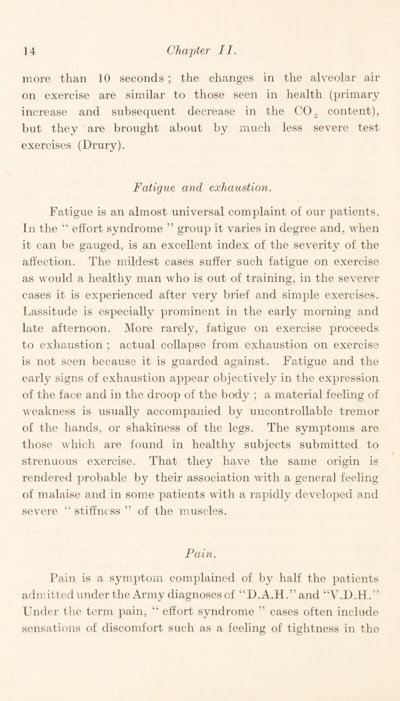 more than 10 seconds ; the changes in the alveolar air on exercise are similar to those seen in health (primary increase and subsequent decrease in the C02 content), but they are brought about by much less severe test exercises (Drury). Fatigue and exhaustion. Fatigue is an almost universal complaint of our patients. In the “ effort syndrome ” group it varies in degree and, when it can be gauged, is an excellent index of the severity of the affection. The mildest cases suffer such fatigue on exercise as would a healthy man who is out of training, in the severer cases it is experienced after very brief and simple exercises. Lassitude is especially prominent in the early morning and late afternoon. More rarely, fatigue on exercise proceeds to exhaustion ; actual collapse from exhaustion on exercise is not seen because it is guarded against. Fatigue and the early signs of exhaustion appear objectively in the expression of the face and in the droop of the body ; a material feeling of weakness is usually accompanied by uncontrollable tremor of the hands, or shakiness of the legs. The symptoms are those which are found in healthy subjects submitted to strenuous exercise. That they have the same origin is rendered probable by their association with a genera] feeling of malaise and in some patients with a rapidly developed and severe “ stiffness ” of the muscles. Pain. Pain is a symptom complained of by half the patients admitted under the Army diagnoses of “D.A.H.” and “V.D.H.” Under the term pain, “ effort syndrome 55 cases often include sensations of discomfort such as a feeling of tightness in the