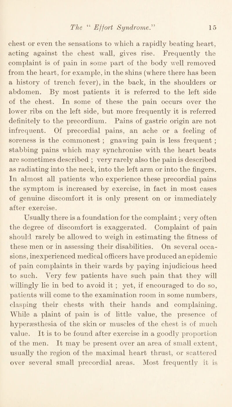 chest or even the sensations to which a rapidly beating heart, acting against the chest wall, gives rise. Frequently the complaint is of pain in some part of the body well removed from the heart, for example, in the shins (where there has been a history of trench fever), in the back, in the shoulders or abdomen. By most patients it is referred to the left side of the chest. In some of these the pain occurs over the lower ribs on the left side, but more frequently it is referred definitely to the precordium. Pains of gastric origin are not infrequent. Of precordial pains, an ache or a feeling of soreness is the commonest ; gnawing pain is less frequent ; stabbing pains which may synchronise with the heart beats are sometimes described ; very rarely also the pain is described as radiating into the neck, into the left arm or into the fingers. In almost all patients who experience these precordial pains the symptom is increased by exercise, in fact in most cases of genuine discomfort it is only present on or immediately after exercise. Usually there is a foundation for the complaint; very often the degree of discomfort is exaggerated. Complaint of pain should rarely be allowed to weigh in estimating the fitness of these men or in assessing their disabilities. On several occa¬ sions, inexperienced medical officers have produced an epidemic of pain complaints in their wards by paying injudicious heed to such. Very few patients have such pain that they will willingly lie in bed to avoid it ; yet, if encouraged to do so, patients will come to the examination room in some numbers, clasping their chests with their hands and complaining. While a plaint of pain is of little value, the presence of hypersesthesia of the skin or muscles of the chest is of much value. It is to be found after exercise in a goodly proportion of the men. It may be present over an area of small extent, usually the region of the maximal heart thrust, or scattered over several small precordial areas. Most frequently it is