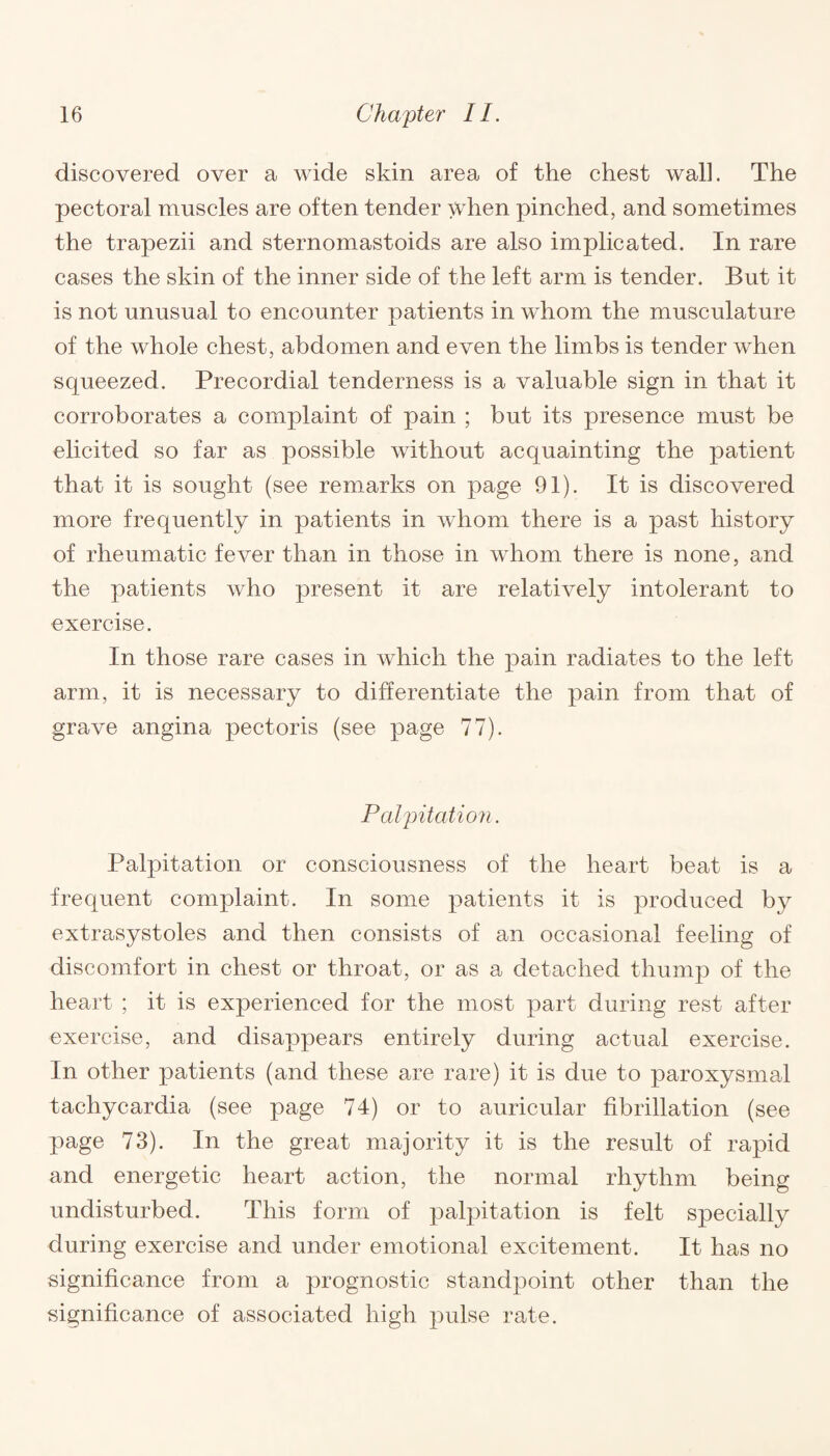 discovered over a wide skin area of the chest wall. The pectoral muscles are often tender when pinched, and sometimes the trapezii and sternomastoids are also implicated. In rare cases the skin of the inner side of the left arm is tender. But it is not unusual to encounter patients in whom the musculature of the whole chest, abdomen and even the limbs is tender when squeezed. Precordial tenderness is a valuable sign in that it corroborates a complaint of pain ; but its presence must be elicited so far as possible without acquainting the patient that it is sought (see remarks on page 91). It is discovered more frequently in patients in whom there is a past history of rheumatic fever than in those in whom there is none, and the patients who present it are relatively intolerant to exercise. In those rare cases in which the pain radiates to the left arm, it is necessary to differentiate the pain from that of grave angina pectoris (see page 77). Palpitation. Palpitation or consciousness of the heart beat is a frequent complaint. In some patients it is produced by extrasystoles and then consists of an occasional feeling of discomfort in chest or throat, or as a detached thump of the heart ; it is experienced for the most part during rest after exercise, and disappears entirely during actual exercise. In other patients (and these are rare) it is due to paroxysmal tachycardia (see page 74) or to auricular fibrillation (see page 73). In the great majority it is the result of rapid and energetic heart action, the normal rhythm being undisturbed. This form of palpitation is felt specially during exercise and under emotional excitement. It has no significance from a prognostic standpoint other than the significance of associated high pulse rate.