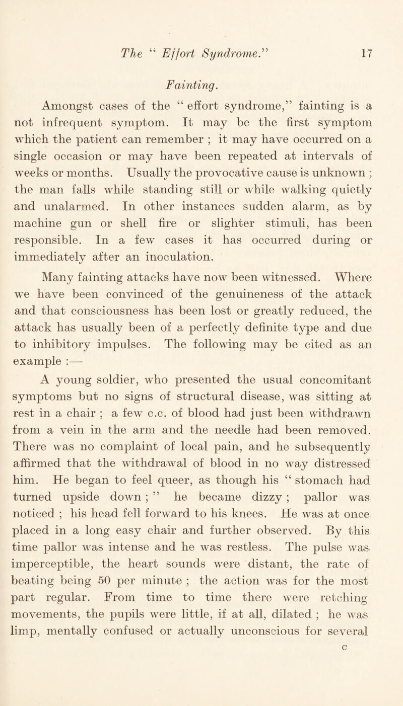 Fainting. Amongst cases of the “ effort syndrome,” fainting is a not infrequent symptom. It may be the first symptom which the patient can remember ; it may have occurred on a single occasion or may have been repeated at intervals of weeks or months. Usually the provocative cause is unknown ; the man falls while standing still or while walking quietly and unalarmed. In other instances sudden alarm, as by machine gun or shell fire or slighter stimuli, has been responsible. In a few cases it has occurred during or immediately after an inoculation. Many fainting attacks have now been witnessed. Where we have been convinced of the genuineness of the attack and that consciousness has been lost or greatly reduced, the attack has usually been of a perfectly definite type and due to inhibitory impulses. The following may be cited as an example :— A young soldier, who presented the usual concomitant symptoms but no signs of structural disease, was sitting at rest in a chair ; a few c.c. of blood had just been withdrawn from a vein in the arm and the needle had been removed. There was no complaint of local pain, and he subsequently affirmed that the withdrawal of blood in no way distressed him. He began to feel queer, as though his “ stomach had turned upside down ; ” he became dizzy ; pallor was noticed ; his head fell forward to his knees. He was at once placed in a long easy chair and further observed. By this time pallor was intense and he was restless. The pulse was. imperceptible, the heart sounds were distant, the rate of beating being 50 per minute ; the action was for the most part regular. From time to time there were retching movements, the pupils were little, if at all, dilated ; he was limp, mentally confused or actually unconscious for several