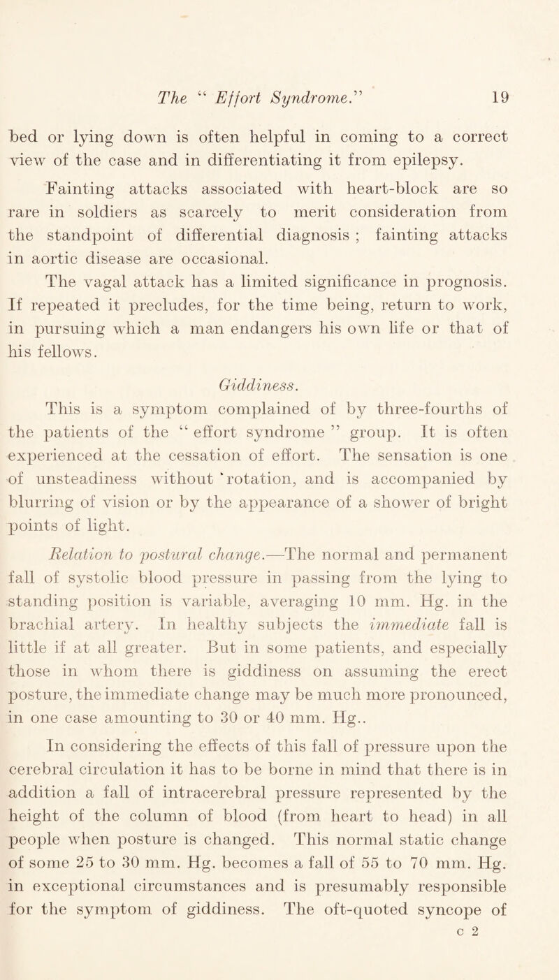 Led or lying down is often helpful in coming to a correct view of the case and in differentiating it from epilepsy. Fainting attacks associated with heart-block are so rare in soldiers as scarcely to merit consideration from the standpoint of differential diagnosis ; fainting attacks in aortic disease are occasional. The vagal attack has a limited significance in prognosis. If repeated it precludes, for the time being, return to work, in pursuing which a man endangers his own life or that of his fellows. Giddiness. This is a symptom complained of by three-fourths of the patients of the “ effort syndrome ” group. It is often experienced at the cessation of effort. The sensation is one of unsteadiness without ‘rotation, and is accompanied by blurring of vision or by the appearance of a shower of bright points of light. Relation to postural change.—The normal and permanent fall of systolic blood pressure in passing from the lying to standing position is variable, averaging 10 mm. Hg. in the brachial artery. In healthy subjects the immediate fall is little if at all greater. But in some patients, and especially those in whom there is giddiness on assuming the erect posture, the immediate change may be much more pronounced, in one case amounting to 30 or 40 mm. Hg.. In considering the effects of this fall of pressure upon the cerebral circulation it has to be borne in mind that there is in addition a fall of intracerebral pressure represented by the height of the column of blood (from heart to head) in all people when posture is changed. This normal static change of some 25 to 30 mm. Hg. becomes a fall of 55 to 70 mm. Hg. in exceptional circumstances and is presumably responsible for the symptom of giddiness. The oft-quoted syncope of