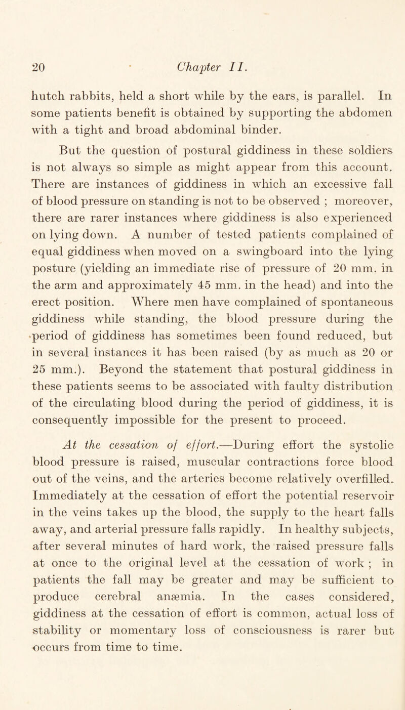 hutch rabbits, held a short while by the ears, is parallel. In some patients benefit is obtained by supporting the abdomen with a tight and broad abdominal binder. But the question of postural giddiness in these soldiers is not always so simple as might appear from this account. There are instances of giddiness in which an excessive fall of blood pressure on standing is not to be observed ; moreover, there are rarer instances where giddiness is also experienced on lying down. A number of tested patients complained of equal giddiness when moved on a swingboard into the lying posture (yielding an immediate rise of pressure of 20 mm. in the arm and approximately 45 mm. in the head) and into the erect position. Where men have complained of spontaneous- giddiness while standing, the blood pressure during the period of giddiness has sometimes been found reduced, but in several instances it has been raised (by as much as 20 or 25 mm.). Beyond the statement that postural giddiness in these patients seems to be associated with faulty distribution of the circulating blood during the period of giddiness, it is consequently impossible for the present to proceed. At the cessation of effort.—During effort the systolic blood pressure is raised, muscular contractions force blood out of the veins, and the arteries become relatively overfilled. Immediately at the cessation of effort the potential reservoir in the veins takes up the blood, the supply to the heart falls away, and arterial pressure falls rapidly. In healthy subjects, after several minutes of hard work, the raised pressure falls at once to the original level at the cessation of work ; in patients the fall may be greater and may be sufficient to produce cerebral anaemia. In the cases considered, giddiness at the cessation of effort is common, actual loss of stability or momentary loss of consciousness is rarer but occurs from time to time.