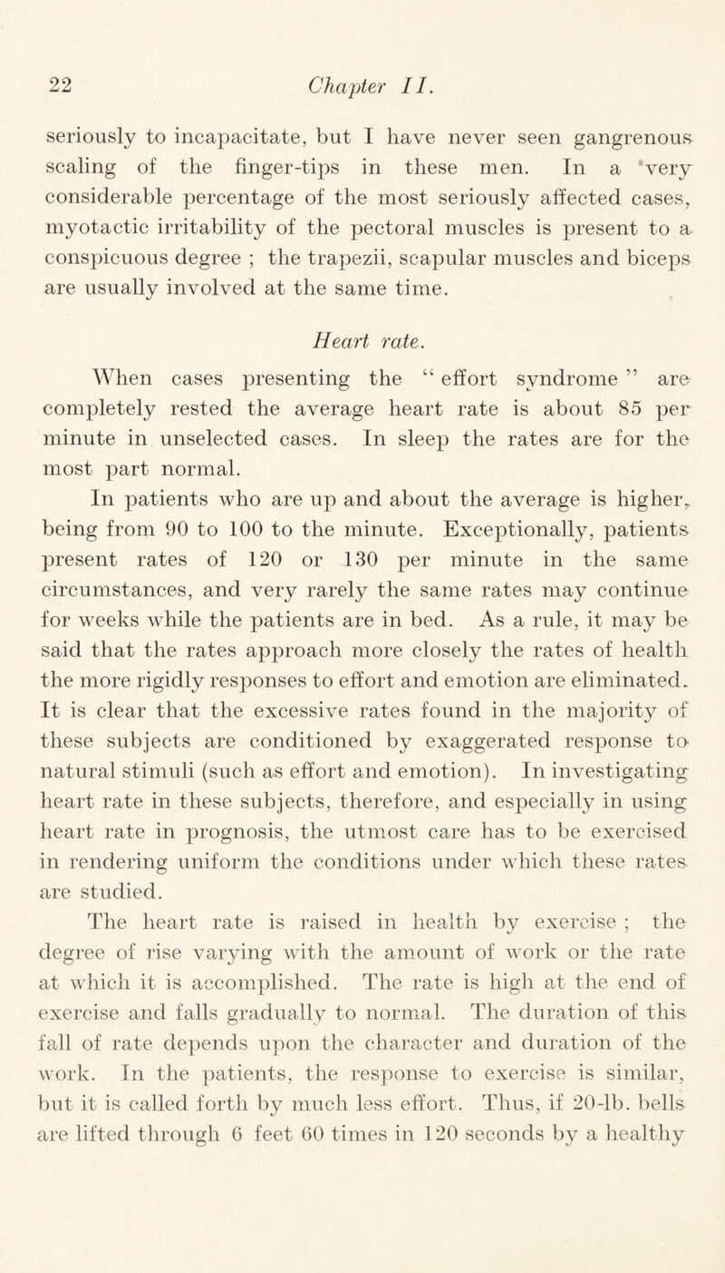 seriously to incapacitate, but I have never seen gangrenous scaling of the finger-tips in these men. In a very considerable percentage of the most seriously affected cases, myotactic irritability of the pectoral muscles is present to a conspicuous degree ; the trapezii, scapular muscles and biceps are usually involved at the same time. Heart rate. When cases presenting the “ effort syndrome ” aro completely rested the average heart rate is about 85 per minute in unselected cases. In sleep the rates are for the most part normal. In patients who are up and about the average is higher,, being from 90 to 100 to the minute. Exceptionally, patients present rates of 120 or 130 per minute in the same circumstances, and very rarely the same rates may continue for weeks while the patients are in bed. As a rule, it may be said that the rates approach more closely the rates of health the more rigidly responses to effort and emotion are eliminated. It is clear that the excessive rates found in the majority of these subjects are conditioned by exaggerated response to natural stimuli (such as effort and emotion). In investigating heart rate in these subjects, therefore, and especially in using heart rate in prognosis, the utmost care has to be exercised in rendering uniform the conditions under which these rates are studied. The heart rate is raised in health by exercise ; the degree of rise varying with the amount of work or the rate at which it is accomplished. The rate is high at the end of exercise and falls gradually to normal. The duration of this fall of rate depends upon the character and duration of the work. In the patients, the response to exercise is similar, but it is called forth by much less effort. Thus, if 20-lb. bells are lifted through 6 feet 60 times in 120 seconds by a healthy