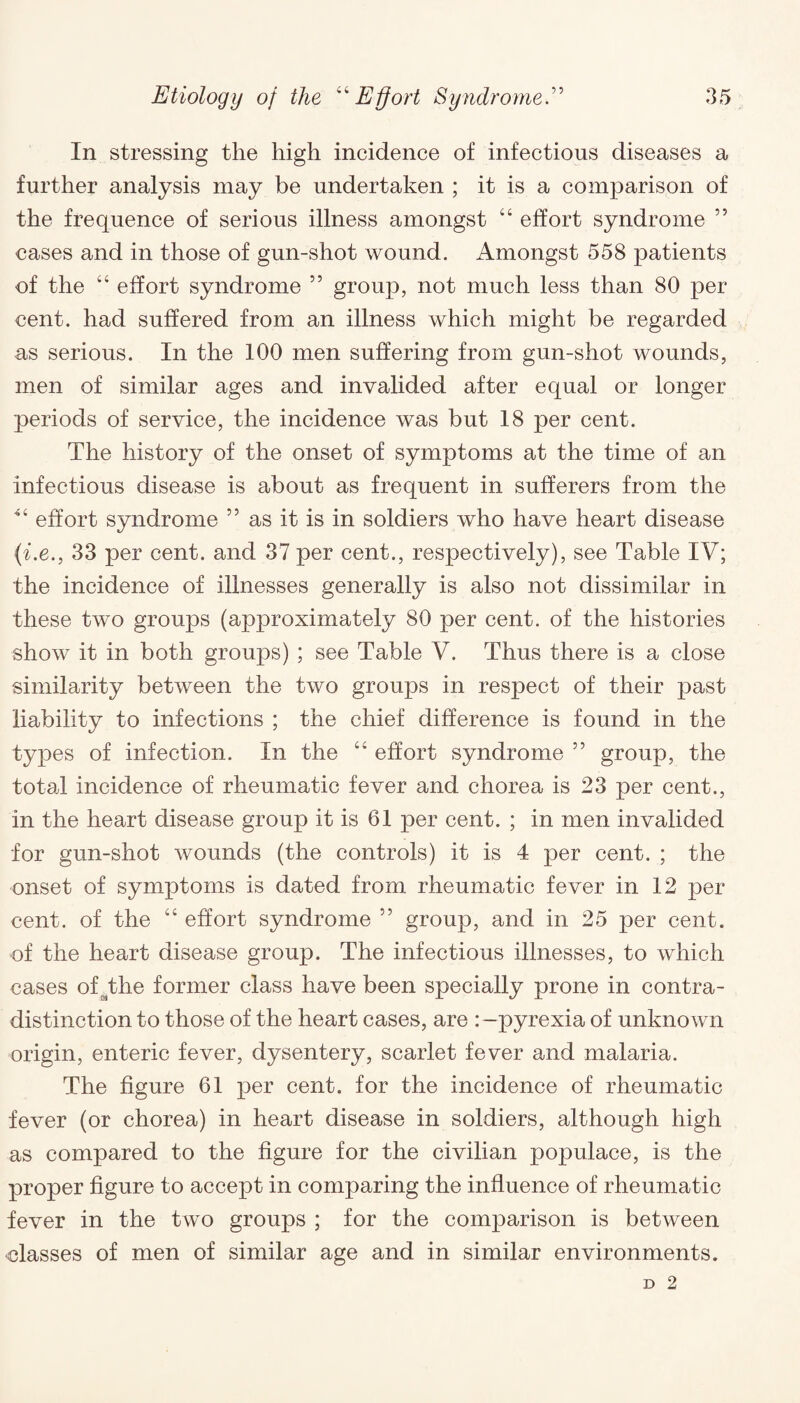 In stressing the high incidence of infectious diseases a further analysis may be undertaken ; it is a comparison of the frequence of serious illness amongst 44 effort syndrome ” cases and in those of gun-shot wound. Amongst 558 patients of the w4 effort syndrome 55 group, not much less than 80 per cent, had suffered from an illness which might be regarded as serious. In the 100 men suffering from gun-shot wounds, men of similar ages and invalided after equal or longer periods of service, the incidence was but 18 per cent. The history of the onset of symptoms at the time of an infectious disease is about as frequent in sufferers from the *4 effort syndrome ” as it is in soldiers who have heart disease {i.e., 33 per cent, and 37 per cent., respectively), see Table IV; the incidence of illnesses generally is also not dissimilar in these two groups (approximately 80 per cent, of the histories show it in both groups) ; see Table V. Thus there is a close similarity between the two groups in respect of their past liability to infections ; the chief difference is found in the types of infection. In the 44 effort syndrome ” group, the total incidence of rheumatic fever and chorea is 23 per cent., in the heart disease group it is 61 per cent. ; in men invalided for gun-shot wounds (the controls) it is 4 per cent. ; the onset of symptoms is dated from rheumatic fever in 12 per cent, of the 44 effort syndrome ” group, and in 25 per cent, of the heart disease group. The infectious illnesses, to which cases of^the former class have been specially prone in contra¬ distinction to those of the heart cases, are :-pyrexia of unknown origin, enteric fever, dysentery, scarlet fever and malaria. The figure 61 per cent, for the incidence of rheumatic fever (or chorea) in heart disease in soldiers, although high as compared to the figure for the civilian populace, is the proper figure to accept in comparing the influence of rheumatic fever in the two groups ; for the comparison is between classes of men of similar age and in similar environments.