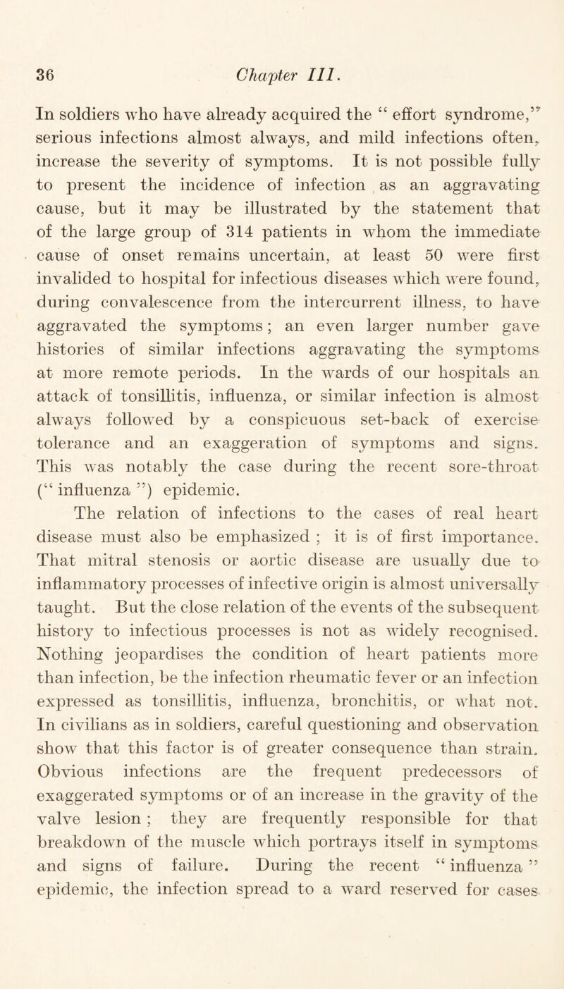 In soldiers who have already acquired the “ effort syndrome, serious infections almost always, and mild infections often, increase the severity of symptoms. It is not possible fully to present the incidence of infection as an aggravating cause, but it may be illustrated by the statement that of the large group of 314 patients in whom the immediate cause of onset remains uncertain, at least 50 were first invalided to hospital for infectious diseases which were found, during convalescence from the intercurrent illness, to have aggravated the symptoms; an even larger number gave histories of similar infections aggravating the symptoms at more remote periods. In the wards of our hospitals an attack of tonsillitis, influenza, or similar infection is almost always followed by a conspicuous set-back of exercise tolerance and an exaggeration of symptoms and signs. This was notably the case during the recent sore-throat (“ influenza ”) epidemic. The relation of infections to the cases of real heart disease must also be emphasized ; it is of first importance. That mitral stenosis or aortic disease are usually due to inflammatory processes of infective origin is almost universally taught. But the close relation of the events of the subsequent history to infectious processes is not as widely recognised. Nothing jeopardises the condition of heart patients more than infection, be the infection rheumatic fever or an infection expressed as tonsillitis, influenza, bronchitis, or what not. In civilians as in soldiers, careful questioning and observation show that this factor is of greater consequence than strain. Obvious infections are the frequent predecessors of exaggerated symptoms or of an increase in the gravity of the valve lesion ; they are frequently responsible for that breakdown of the muscle which portrays itself in symptoms and signs of failure. During the recent “ influenza ” epidemic, the infection spread to a ward reserved for cases