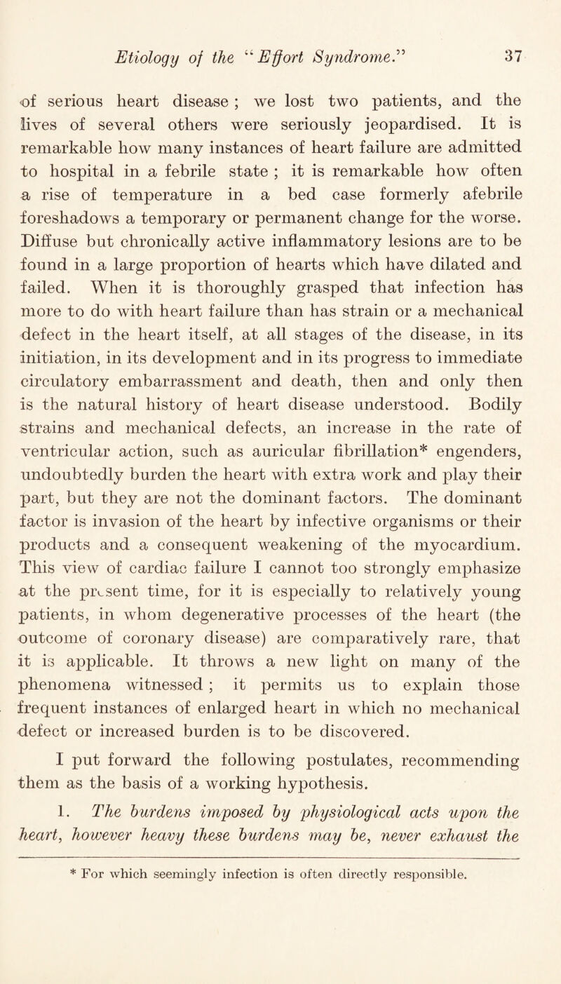 of serious heart disease ; we lost two patients, and the lives of several others were seriously jeopardised. It is remarkable how many instances of heart failure are admitted to hospital in a febrile state ; it is remarkable how often a rise of temperature in a bed case formerly afebrile foreshadows a temporary or permanent change for the worse. Diffuse but chronically active inflammatory lesions are to be found in a large proportion of hearts which have dilated and failed. When it is thoroughly grasped that infection has more to do with heart failure than has strain or a mechanical defect in the heart itself, at all stages of the disease, in its initiation, in its development and in its progress to immediate circulatory embarrassment and death, then and only then is the natural history of heart disease understood. Bodily strains and mechanical defects, an increase in the rate of ventricular action, such as auricular fibrillation* engenders, undoubtedly burden the heart with extra work and play their part, but they are not the dominant factors. The dominant factor is invasion of the heart by infective organisms or their products and a consequent weakening of the myocardium. This view of cardiac failure I cannot too strongly emphasize at the present time, for it is especially to relatively young patients, in whom degenerative processes of the heart (the outcome of coronary disease) are comparatively rare, that it is applicable. It throws a new light on many of the phenomena witnessed; it permits us to explain those frequent instances of enlarged heart in which no mechanical defect or increased burden is to be discovered. I put forward the following postulates, recommending them as the basis of a working hypothesis. 1. The burdens imposed by physiological acts upon the heart, however heavy these burdens may be, never exhaust the * For which seemingly infection is often directly responsible.