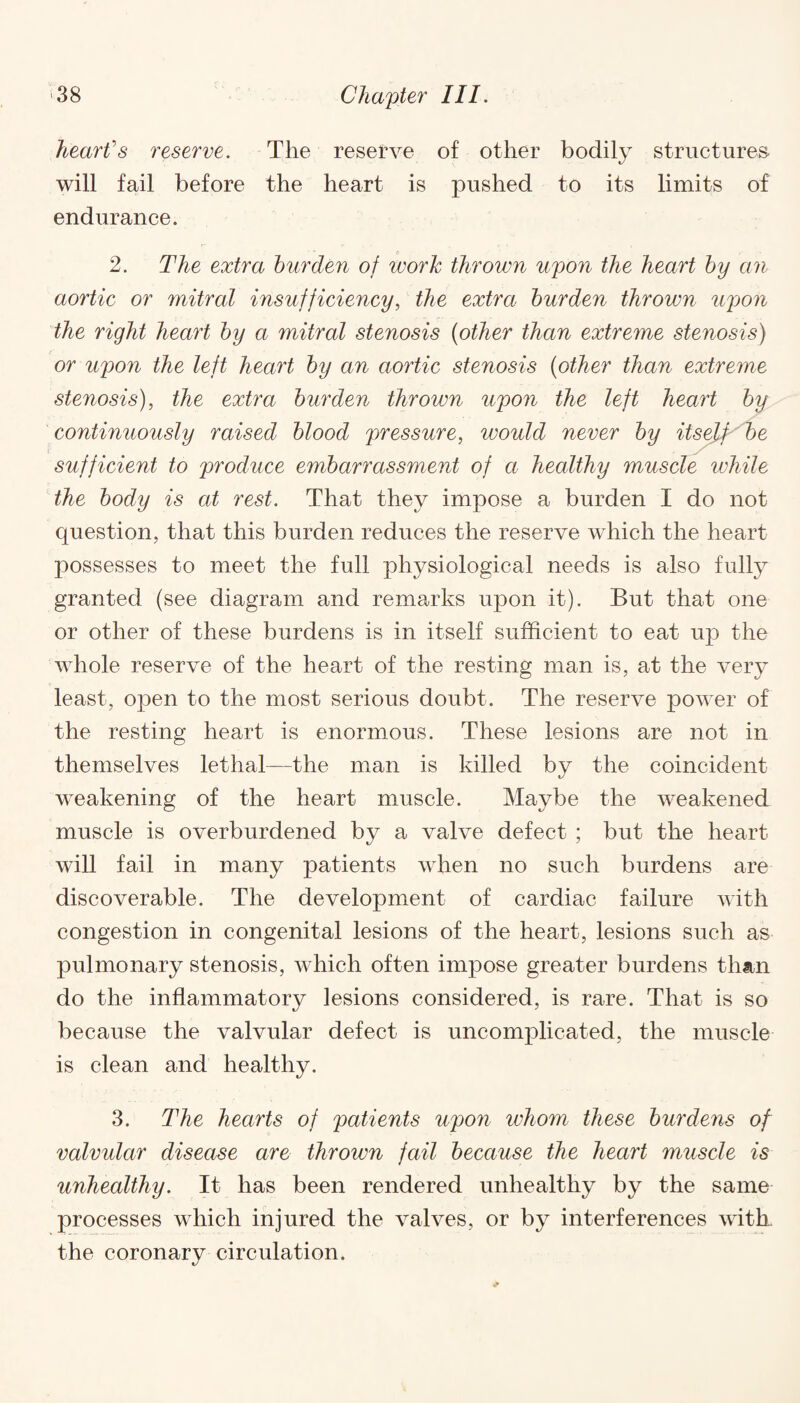 heart's reserve. The reserve of other bodily structures- will fail before the heart is pushed to its limits of endurance. 2. The extra burden of work thrown upon the heart by an aortic or mitral insufficiency, the extra burden thrown upon the right heart by a mitral stenosis (other than extreme stenosis) or upon the left heart by an aortic stenosis (other than extreme stenosis), the extra burden thrown upon the left heart by continuously raised blood pressure, would never by itself be sufficient to produce embarrassment of ci healthy muscle while the body is at rest. That they impose a burden I do not question, that this burden reduces the reserve which the heart possesses to meet the full physiological needs is also fully granted (see diagram and remarks upon it). But that one or other of these burdens is in itself sufficient to eat up the whole reserve of the heart of the resting man is, at the very least, open to the most serious doubt. The reserve power of the resting heart is enormous. These lesions are not in themselves lethal—the man is killed by the coincident weakening of the heart muscle. Maybe the weakened muscle is overburdened by a valve defect ; but the heart will fail in many patients when no such burdens are discoverable. The development of cardiac failure with congestion in congenital lesions of the heart, lesions such as pulmonary stenosis, which often impose greater burdens than do the inflammatory lesions considered, is rare. That is so because the valvular defect is uncomplicated, the muscle is clean and healthy. 3. The hearts of patients upon whom these burdens of valvular disease are thrown fail because the heart muscle is unhealthy. It has been rendered unhealthy by the same processes which injured the valves, or by interferences with, the coronary circulation.