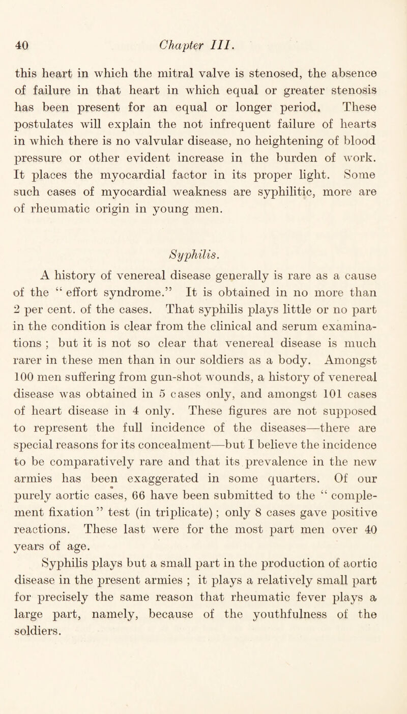 this heart in which the mitral valve is stenosed, the absence of failure in that heart in which equal or greater stenosis has been present for an equal or longer period. These postulates will explain the not infrequent failure of hearts in which there is no valvular disease, no heightening of blood pressure or other evident increase in the burden of work. It places the myocardial factor in its proper light. Some such cases of myocardial weakness are syphilitic, more are of rheumatic origin in young men. Syphilis. A history of venereal disease generally is rare as a cause of the “ effort syndrome.” It is obtained in no more than 2 per cent, of the cases. That syphilis plays little or no part in the condition is clear from the clinical and serum examina¬ tions ; but it is not so clear that venereal disease is much rarer in these men than in our soldiers as a body. Amongst 100 men suffering from gun-shot wounds, a history of venereal disease was obtained in 5 cases only, and amongst 101 cases of heart disease in 4 only. These figures are not supposed to represent the full incidence of the diseases—there are special reasons for its concealment—but I believe the incidence to be comparatively rare and that its prevalence in the new armies has been exaggerated in some quarters. Of our purely aortic cases, 66 have been submitted to the comple¬ ment fixation ” test (in triplicate); only 8 cases gave positive reactions. These last were for the most part men over 40 years of age. Syphilis plays but a small part in the production of aortic disease in the present armies ; it plays a relatively small part for precisely the same reason that rheumatic fever plays a large part, namely, because of the youthfulness of the soldiers.