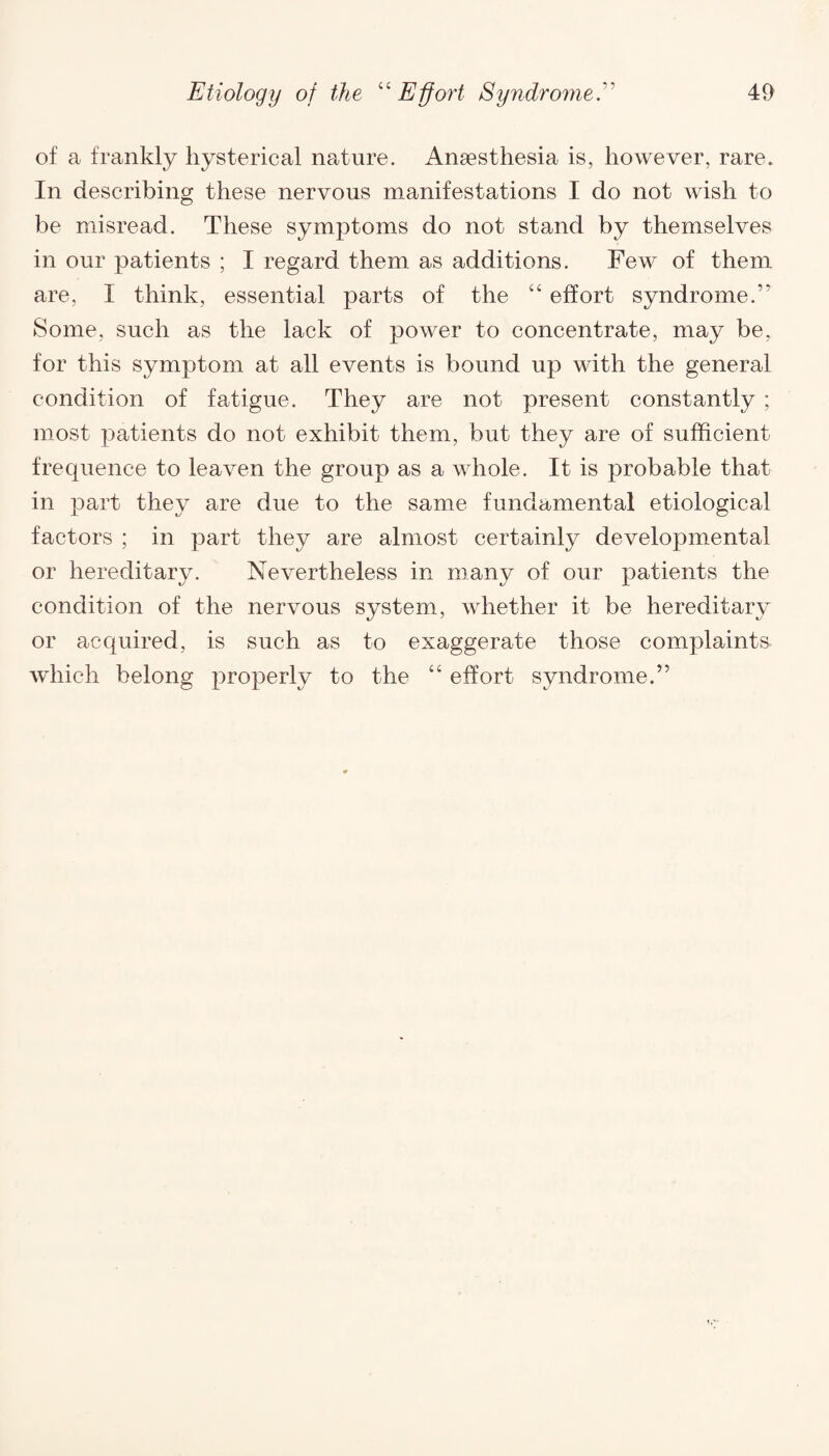 of a frankly hysterical nature. Anesthesia is, however, rare* In describing these nervous manifestations I do not wish to be misread. These symptoms do not stand by themselves in our patients ; I regard them as additions. Few of them are, 1 think, essential parts of the “ effort syndrome.'' Some, such as the lack of power to concentrate, may be, for this symptom at all events is bound up with the general condition of fatigue. They are not present constantly ; most patients do not exhibit them, but they are of sufficient frequence to leaven the group as a whole. It is probable that in part they are due to the same fundamental etiological factors ; in part they are almost certainly developmental or hereditary. Nevertheless in many of our patients the condition of the nervous system, whether it be hereditary or acquired, is such as to exaggerate those complaints which belong properly to the “ effort syndrome.”