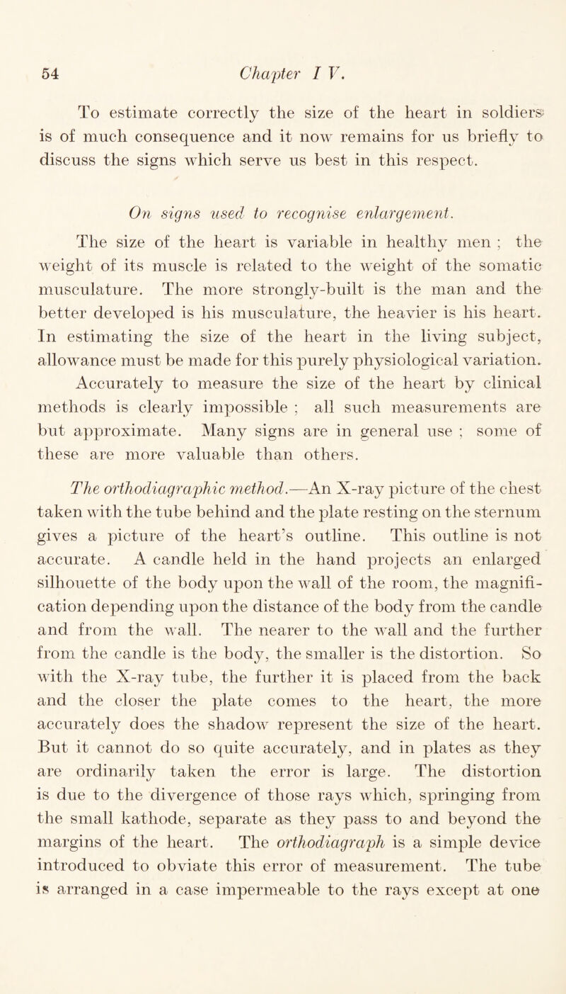 To estimate correctly the size of the heart in soldiers; is of much consequence and it now remains for us briefly to discuss the signs which serve us best in this respect. On signs used to recognise enlargement. The size of the heart is variable in healthy men ; the weight of its muscle is related to the weight of the somatic musculature. The more strongly-built is the man and the better developed is his musculature, the heavier is his heart. In estimating the size of the heart in the living subject, allowance must be made for this purely physiological variation. Accurately to measure the size of the heart by clinical methods is clearly impossible ; all such measurements are but approximate. Many signs are in general use ; some of these are more valuable than others. The orthodiagraphic method.—An X-ray picture of the chest taken with the tube behind and the plate resting on the sternum gives a picture of the heart’s outline. This outline is not accurate. A candle held in the hand projects an enlarged silhouette of the body upon the wall of the room, the magnifi¬ cation depending upon the distance of the body from the candle and from the wall. The nearer to the wall and the further from the candle is the body, the smaller is the distortion. So with the X-ray tube, the further it is placed from the back and the closer the plate comes to the heart, the more accurately does the shadow represent the size of the heart. But it cannot do so quite accurately, and in plates as they are ordinarily taken the error is large. The distortion is due to the divergence of those rays which, springing from the small kathode, separate as they pass to and beyond the margins of the heart. The orthodiagraph is a simple device introduced to obviate this error of measurement. The tube is arranged in a case impermeable to the rays except at one