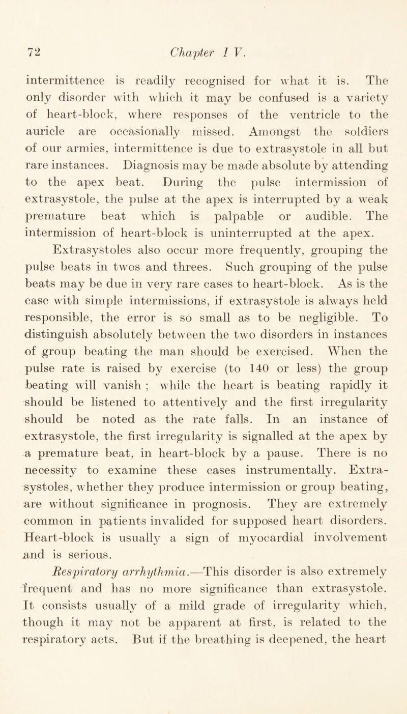 intermittence is readily recognised for what it is. The only disorder with which it may be confused is a variety of heart-block, where responses of the ventricle to the auricle are occasionally missed. Amongst the soldiers of our armies, intermittence is due to extrasystole in all but rare instances. Diagnosis may be made absolute by attending to the apex beat. During the pulse intermission of extrasystole, the pulse at the apex is interrupted by a weak premature beat which is palpable or audible. The intermission of heart-block is uninterrupted at the apex. Extrasystoles also occur more frequently, grouping the pulse beats in twos and threes. Such grouping of the pulse beats may be due in very rare cases to heart-block. As is the case with simple intermissions, if extrasystole is always held responsible, the error is so small as to be negligible. To distinguish absolutely between the two disorders in instances of group beating the man should be exercised. When the pulse rate is raised by exercise (to 140 or less) the group beating will vanish ; while the heart is beating rapidly it should be listened to attentively and the first irregularity should be noted as the rate falls. In an instance of extrasystole, the first irregularity is signalled at the apex by a premature beat, in heart-block by a pause. There is no necessity to examine these cases instrumentally. Extra¬ systoles, whether they produce intermission or group beating, are without significance in prognosis. They are extremely common in patients invalided for supposed heart disorders. Heart-block is usually a sign of myocardial involvement and is serious. Respiratory arrhythmia.—This disorder is also extremely frequent and has no more significance than extrasystole. It consists usually of a mild grade of irregularity which, though it may not be apparent at first, is related to the respiratory acts. But if the breathing is deepened, the heart