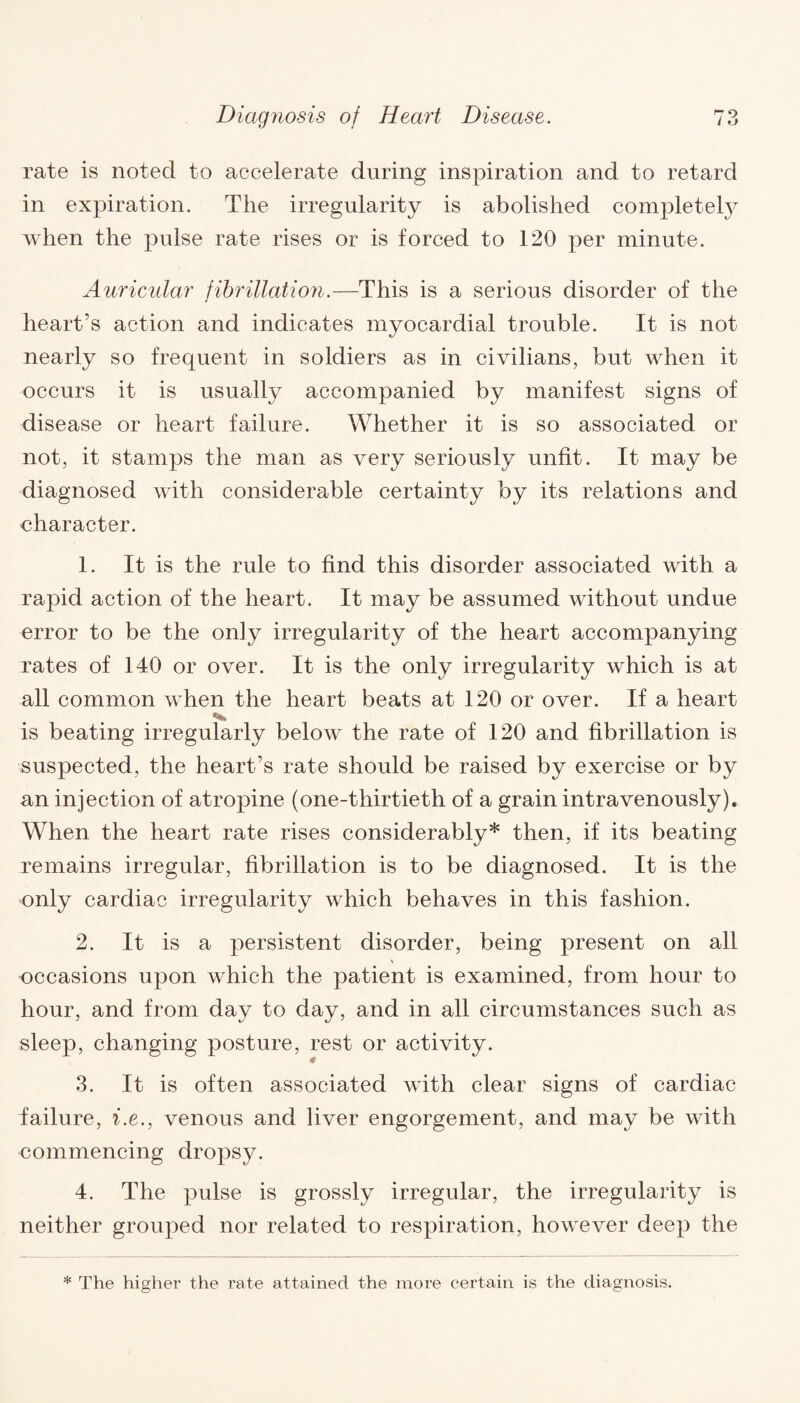 rate is noted to accelerate during inspiration and to retard in expiration. The irregularity is abolished completely when the pulse rate rises or is forced to 120 per minute. Auricular fibrillation.—This is a serious disorder of the heart’s action and indicates myocardial trouble. It is not nearly so frequent in soldiers as in civilians, but when it occurs it is usually accompanied by manifest signs of disease or heart failure. Whether it is so associated or not, it stamps the man as very seriously unfit. It may be diagnosed with considerable certainty by its relations and uharacter. 1. It is the rule to find this disorder associated with a rapid action of the heart. It may be assumed without undue error to be the on]y irregularity of the heart accompanying rates of 140 or over. It is the only irregularity which is at all common when the heart beats at 120 or over. If a heart is beating irregularly below the rate of 120 and fibrillation is suspected, the heart’s rate should be raised by exercise or by an injection of atropine (one-thirtieth of a grain intravenously)* When the heart rate rises considerably* then, if its beating remains irregular, fibrillation is to be diagnosed. It is the only cardiac irregularity which behaves in this fashion. 2. It is a persistent disorder, being present on all occasions upon which the patient is examined, from hour to hour, and from day to day, and in all circumstances such as sleep, changing posture, rest or activity. 3. It is often associated with clear signs of cardiac failure, i.e., venous and liver engorgement, and may be with commencing dropsy. 4. The pulse is grossly irregular, the irregularity is neither grouped nor related to respiration, however deep the * The higher the rate attained the more certain is the diagnosis.