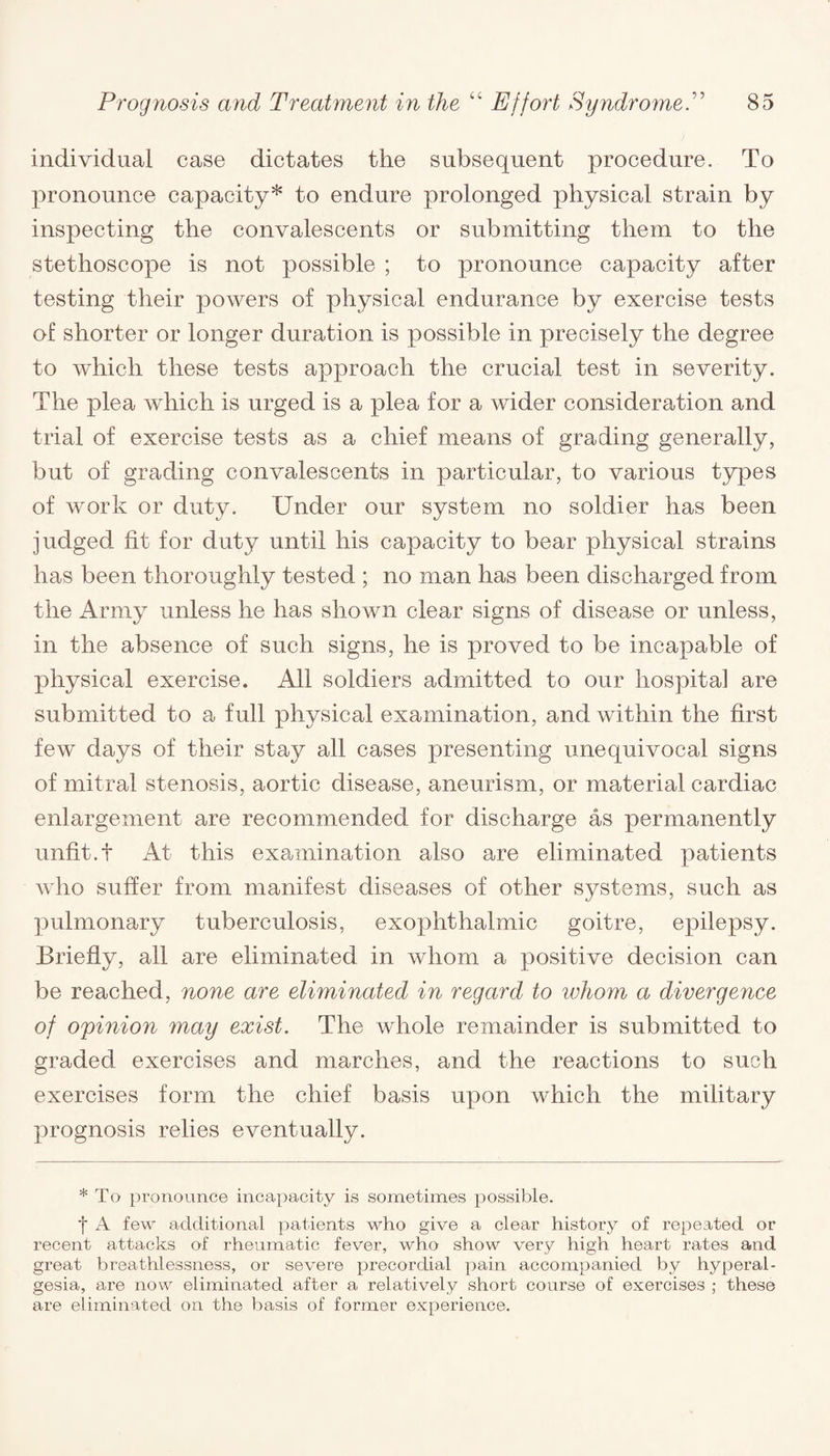 individual case dictates the subsequent procedure. To pronounce capacity* to endure prolonged physical strain by inspecting the convalescents or submitting them to the stethoscope is not possible ; to pronounce capacity after testing their powers of physical endurance by exercise tests of shorter or longer duration is possible in precisely the degree to which these tests approach the crucial test in severity. The plea which is urged is a plea for a wider consideration and trial of exercise tests as a chief means of grading generally, but of grading convalescents in particular, to various types of work or duty. Under our system no soldier has been judged lit for duty until his capacity to bear physical strains has been thoroughly tested ; no man has been discharged from the Army unless he has shown clear signs of disease or unless, in the absence of such signs, he is proved to be incapable of physical exercise. All soldiers admitted to our hospital are submitted to a full physical examination, and within the first few days of their stay all cases presenting unequivocal signs of mitral stenosis, aortic disease, aneurism, or material cardiac enlargement are recommended for discharge as permanently unfit.t At this examination also are eliminated patients who suffer from manifest diseases of other systems, such as pulmonary tuberculosis, exophthalmic goitre, epilepsy. Briefly, all are eliminated in whom a positive decision can be reached, none are eliminated in regard to whom a divergence of opinion may exist. The whole remainder is submitted to graded exercises and marches, and the reactions to such exercises form the chief basis upon which the military prognosis relies eventually. * To pronounce incapacity is sometimes possible. f A few additional patients who give a clear history of repeated or recent attacks of rheumatic fever, who show very high heart rates and great breathlessness, or severe precordial pain accompanied by hyperal¬ gesia, are now eliminated after a relatively short course of exercises ; these are eliminated on the basis of former experience.