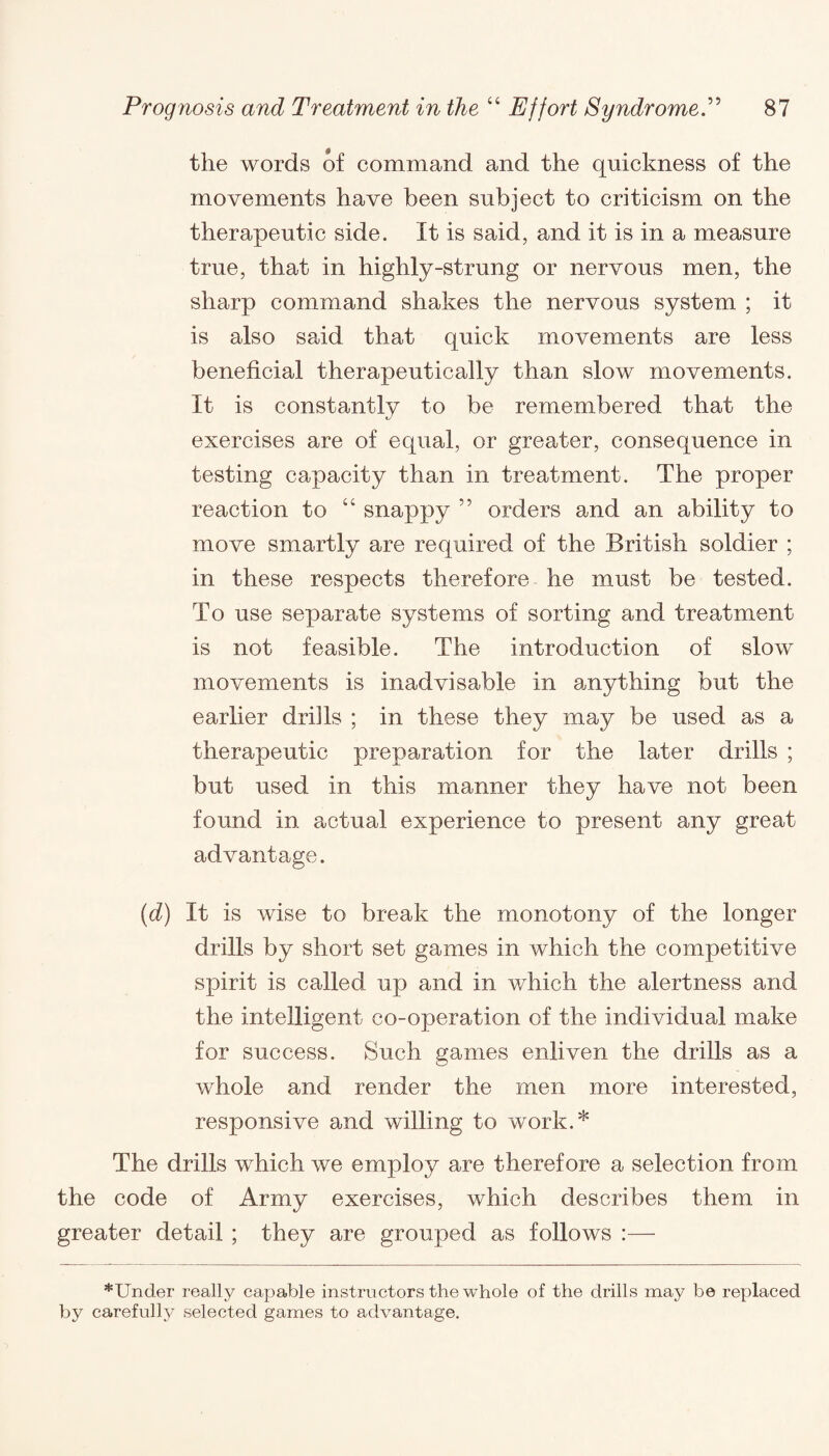 the words of command and the quickness of the movements have been subject to criticism on the therapeutic side. It is said, and it is in a measure true, that in highly-strung or nervous men, the sharp command shakes the nervous system ; it is also said that quick movements are less beneficial therapeutically than slow movements. It is constantly to be remembered that the exercises are of equal, or greater, consequence in testing capacity than in treatment. The proper reaction to “ snappy ” orders and an ability to move smartly are required of the British soldier ; in these respects therefore he must be tested. To use separate systems of sorting and treatment is not feasible. The introduction of slow movements is inadvisable in anything but the earlier drills ; in these they may be used as a therapeutic preparation for the later drills ; but used in this manner they have not been found in actual experience to present any great advantage. (d) It is wise to break the monotony of the longer drills by short set games in which the competitive spirit is called up and in which the alertness and the intelligent co-operation of the individual make for success. Such games enliven the drills as a whole and render the men more interested, responsive and willing to work.* The drills which we employ are therefore a selection from the code of Army exercises, which describes them in greater detail ; they are grouped as follows :— *Under really capable instructors the whole of the drills may be replaced by carefully selected games to advantage.