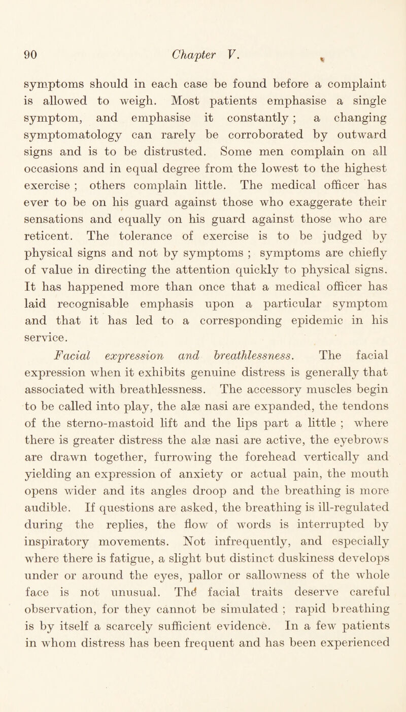 symptoms should in each case be found before a complaint is allowed to weigh. Most patients emphasise a single symptom, and emphasise it constantly ; a changing symptomatology can rarely be corroborated by outward signs and is to be distrusted. Some men complain on all occasions and in equal degree from the lowest to the highest exercise ; others complain little. The medical officer has ever to be on his guard against those who exaggerate their sensations and equally on his guard against those who are reticent. The tolerance of exercise is to be judged by physical signs and not by symptoms ; symptoms are chiefly of value in directing the attention quickly to physical signs. It has happened more than once that a medical officer has laid recognisable emphasis upon a particular symptom and that it has led to a corresponding epidemic in his service. Facial expression and breathlessness. The facial expression when it exhibits genuine distress is generally that associated with breathlessness. The accessory muscles begin to be called into play, the alee nasi are expanded, the tendons of the sterno-mastoid lift and the lips part a little ; where there is greater distress the alse nasi are active, the eyebrows are drawn together, furrowing the forehead vertically and yielding an expression of anxiety or actual pain, the mouth opens wider and its angles droop and the breathing is more audible. If questions are asked, the breathing is ill-regulated during the replies, the flow of words is interrupted by inspiratory movements. Not infrequently, and especially where there is fatigue, a slight but distinct duskiness develops under or around the eyes, pallor or sallowness of the whole face is not unusual. TIM facial traits deserve careful observation, for they cannot be simulated ; rapid breathing is by itself a scarcely sufficient evidence. In a few patients in whom distress has been frequent and has been experienced