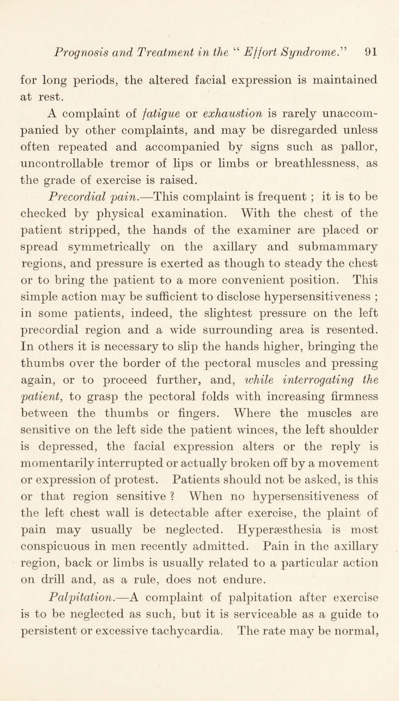 for long periods, the altered facial expression is maintained at rest. A complaint of fatigue or exhaustion is rarely unaccom¬ panied by other complaints, and may be disregarded unless often repeated and accompanied by signs such as pallor, uncontrollable tremor of lips or limbs or breathlessness, as the grade of exercise is raised. Precordial pain.—This complaint is frequent ; it is to be checked by physical examination. With the chest of the patient stripped, the hands of the examiner are placed or spread symmetrically on the axillary and submammary regions, and pressure is exerted as though to steady the chest or to bring the patient to a more convenient position. This simple action may be sufficient to disclose hypersensitiveness ; in some patients, indeed, the slightest pressure on the left precordial region and a wide surrounding area is resented. In others it is necessary to slip the hands higher, bringing the thumbs over the border of the pectoral muscles and pressing again, or to proceed further, and, while interrogating the patient, to grasp the pectoral folds with increasing firmness between the thumbs or fingers. Where the muscles are sensitive on the left side the patient winces, the left shoulder is depressed, the facial expression alters or the reply is momentarily interrupted or actually broken off by a movement or expression of protest. Patients should not be asked, is this or that region sensitive ? When no hypersensitiveness of the left chest wall is detectable after exercise, the plaint of pain may usually be neglected. Hypersesthesia is most conspicuous in men recently admitted. Pain in the axillary region, back or limbs is usually related to a particular action on drill and, as a rule, does not endure. Palpitation.—A complaint of palpitation after exercise is to be neglected as such, but it is serviceable as a guide to persistent or excessive tachycardia. The rate may be normal,
