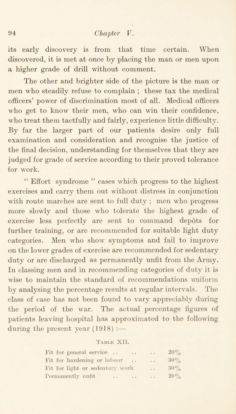 its early discovery is from that time certain. When discovered, it is met at once by placing the man or men upon a higher grade of drill without comment. The other and brighter side of the picture is the man or men who steadily refuse to complain ; these tax the medical officers’ power of discrimination most of all. Medical officers who get to know their men, who can win their confidence, who treat them tactfully and fairly, experience little difficulty. By far the larger part of our patients desire only full examination and consideration and recognise the justice of the final decision, understanding for themselves that they are judged for grade of service according to their proved tolerance for work. “ Effort syndrome ” cases which progress to the highest exercises and carry them out without distress in conjunction with route marches are sent to full duty ; men who progress more slowly and those who tolerate the highest grade of exercise less perfectly are sent to command depots for further training, or are recommended for suitable light duty categories. Men who show symptoms and fail to improve on the lower grades of exercise are recommended for sedentary duty or are discharged as permanently unfit from the Army. In classing men and in recommending categories of duty it is wise to maintain the standard of recommendations uniform by analysing the percentage results at regular intervals. The class of case has not been found to vary appreciably during the period of the war. The actual percentage figures of patients leaving hospital has approximated to the following during the present j^ear (1918) :— Table XII. Fit for general service . . . . . . 20% Fit for hardening or labour . . . . 30% Fit for light or sedentary work . . 30% Permanently unfit . . . . . . 20%