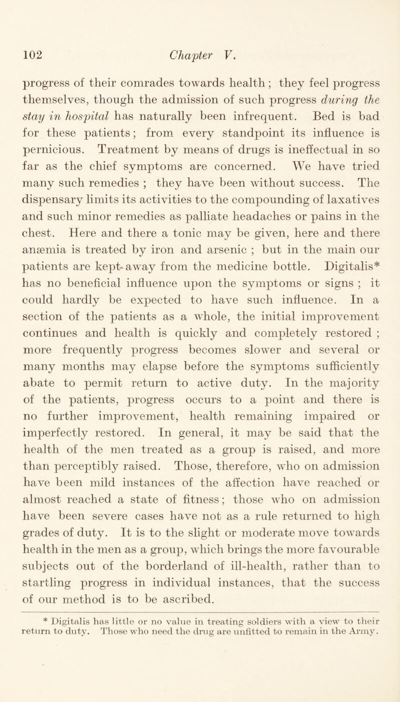 progress of their comrades towards health; they feel progress themselves, though the admission of such progress during the stay in hospital has naturally been infrequent. Bed is bad for these patients; from every standpoint its influence is pernicious. Treatment by means of drugs is ineffectual in so far as the chief symptoms are concerned. We have tried many such remedies ; they have been without success. The dispensary limits its activities to the compounding of laxatives and such minor remedies as palliate headaches or pains in the chest. Here and there a tonic may be given, here and there ansemia is treated by iron and arsenic ; but in the main our patients are kept* away from the medicine bottle. Digitalis* has no beneficial influence upon the symptoms or signs ; it could hardly be expected to have such influence. In a section of the patients as a whole, the initial improvement continues and health is quickly and completely restored ; more frequently progress becomes slower and several or many months may elapse before the symptoms sufficiently abate to permit return to active duty. In the majority of the patients, progress occurs to a point and there is no further improvement, health remaining impaired or imperfectly restored. In general, it may be said that the health of the men treated as a group is raised, and more than perceptibly raised. Those, therefore, who on admission have been mild instances of the affection have reached or almost reached a state of fitness; those who on admission have been severe cases have not as a rule returned to high grades of duty. It is to the slight or moderate move towards health in the men as a group, which brings the more favourable subjects out of the borderland of ill-health, rather than to startling progress in individual instances, that the success of our method is to be ascribed. * Digitalis has little or no value in treating soldiers with a view to their return to duty. Those who need the drug are unfitted to remain in the Army.