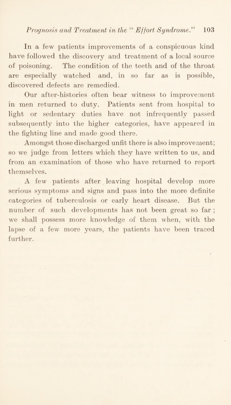 In a few patients improvements of a conspicuous kind- have followed the discovery and treatment of a local source of poisoning. The condition of the teeth and of the throat are especially watched and, in so far as is possible, discovered defects are remedied. Our after-histories often bear witness to improvement in men returned to duty. Patients sent from hospital to light or sedentary duties have not infrequently passed subsequently into the higher categories, have appeared in the fighting line and made good there. Amongst those discharged unfit there is also improvement; so we judge from letters which they have written to us, and from an examination of those who have returned to report themselves. A few patients after leaving hospital develop more serious symptoms and signs and pass into the more definite categories of tuberculosis or early heart disease. But the number of such developments has not been great so far ; we shall possess more knowledge of them when, with the lapse of a few more years, the patients have been traced further.