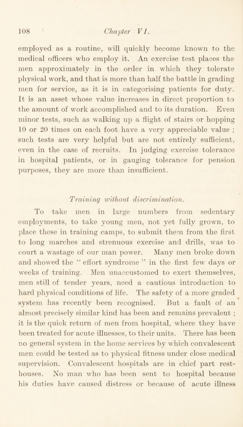 \ employed as a routine, will quickly become known to the medical officers who employ it. An exercise test places the men approximately in the order in which they tolerate physical work, and that is more than half the battle in grading men for service, as it is in categorising patients for duty. It is an asset whose value increases in direct proportion to the amount of work accomplished and to its duration. Even minor tests, such as walking up a flight of stairs or hopping 10 or 20 times on each foot have a very appreciable value ; such tests are very helpful but are not entirely sufficient, even in the case of recruits. In judging exercise tolerance in hospital patients, or in gauging tolerance for pension purposes, they are more than insufficient. Training without discrimination. To take men in large numbers from sedentary employments, to take young men, not yet fully grown, to place these in training camps, to submit them from the first to long marches and strenuous exercise and drills, was to court a wastage of our man power. Many men broke down and showed the “ effort syndrome ” in the first few days or weeks of training. Men unaccustomed to exert themselves, men still of tender years, need a cautious introduction to hard, physical conditions of life. The safety of a more graded system has recently been recognised. But a fault of an almost precisely similar kind has been and remains prevalent ; it is the quick return of men from hospital, where they have been treated for acute illnesses, to their units. There has been no general system in the home services by which convalescent men could be tested as to physical fitness under close medical supervision. Convalescent hospitals are in chief part rest- houses. No man who has been sent to hospital because his duties have caused distress or because of acute illness