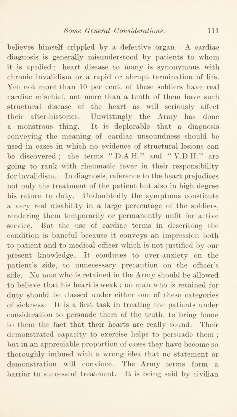 believes himself crippled by a defective organ. A cardiac diagnosis is generally misunderstood by patients to whom it is applied ; heart disease to many is synonymous with chronic invalidism or a rapid or abrupt termination of life. Yet not more than 10 per cent, of these soldiers have real cardiac mischief, not more than a tenth of them have such structural disease of the heart as will seriously affect their after-histories. Unwittingly the Army has done a monstrous thing. It is deplorable that a diagnosis conveying the meaning of cardiac unsoundness should be used in cases in which no evidence of structural lesions can be discovered ; the terms “ D.A.H.” and “ V.D.H .” are going to rank with rheumatic fever in their responsibility for invalidism. In diagnosis, reference to the heart prejudices not only the treatment of the patient but also in high degree his return to duty. Undoubtedly the symptoms constitute a very real disability in a large percentage of the soldiers, rendering them temporarily or permanently unfit for active service. But the use of cardiac terms in describing the condition is baneful because it conveys an impression both to patient and to medical officer which is not justified by our present knowledge^ It conduces to over-anxiety on the patient’s side, to unnecessary precaution on the officer’s side. No man who is retained in the Army should be allowed to believe that his heart is weak; no man who is retained for duty should be classed under either one of these categories of sickness. It is a first task in treating the patients under consideration to persuade them of the truth, to bring home to them the fact that their hearts are really sound. Their demonstrated capacity to exercise helps to persuade them ; but in an appreciable proportion of cases they have become so thoroughly imbued with a wrong idea that no statement or demonstration will convince. The Army terms form a barrier to successful treatment. It is being said by civilian