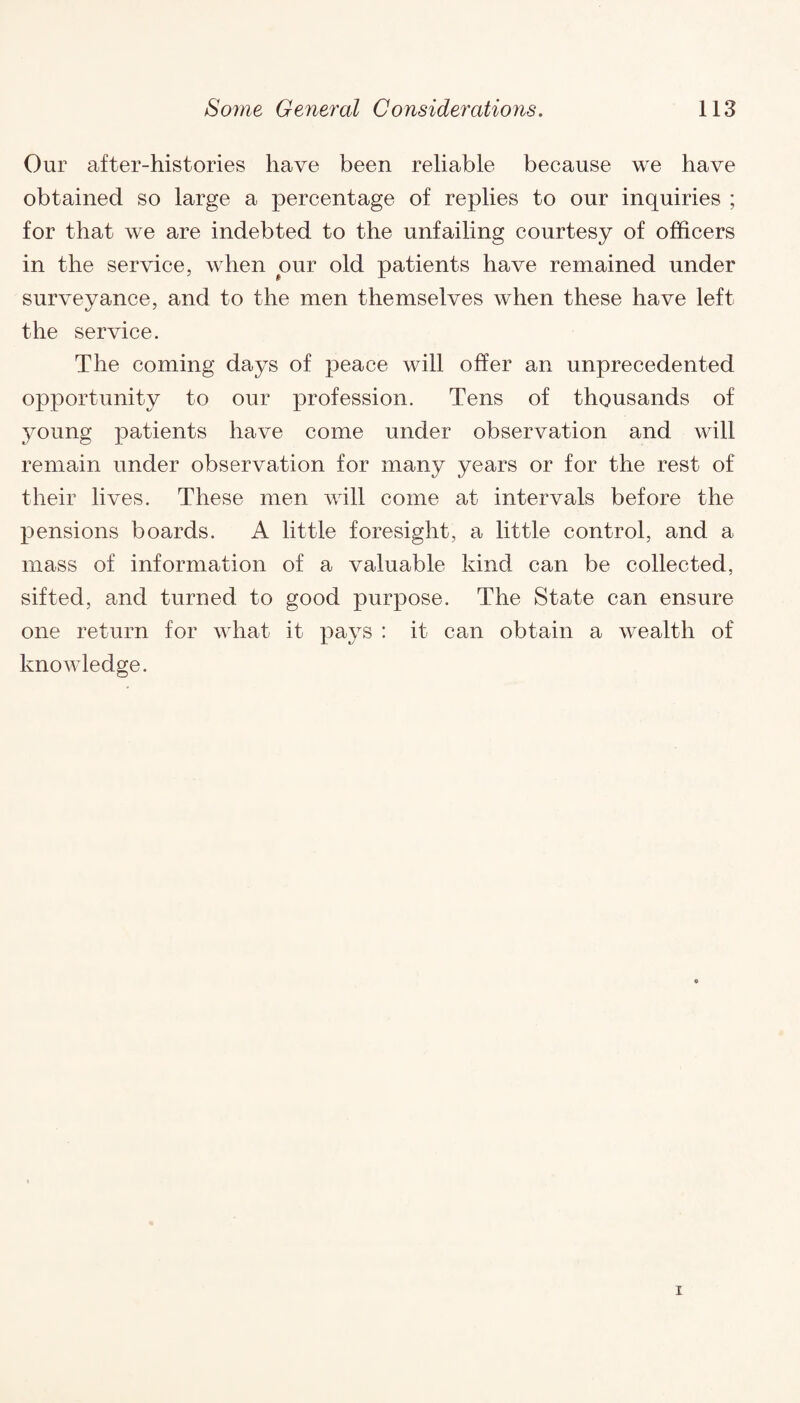 Our after-histories have been reliable because we have obtained so large a percentage of replies to our inquiries ; for that we are indebted to the unfailing courtesy of officers in the service, when pur old patients have remained under surveyance, and to the men themselves when these have left the service. The coming days of peace will offer an unprecedented opportunity to our profession. Tens of thousands of young patients have come under observation and will remain under observation for many years or for the rest of their lives. These men will come at intervals before the pensions boards. A little foresight, a little control, and a mass of information of a valuable kind can be collected, sifted, and turned to good purpose. The State can ensure one return for what it pays : it can obtain a wealth of knowledge.