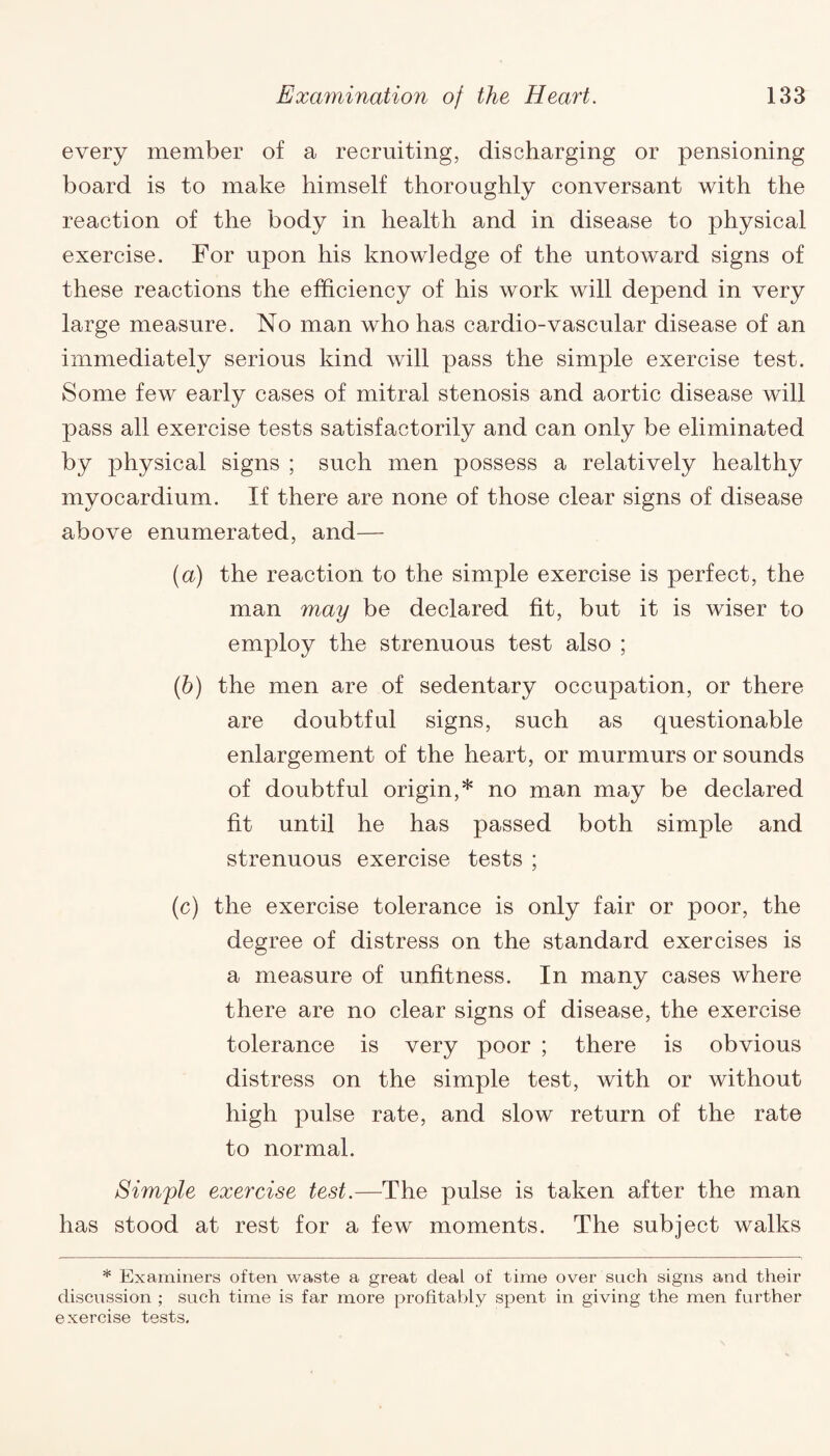 every member of a recruiting, discharging or pensioning board is to make himself thoroughly conversant with the reaction of the body in health and in disease to physical exercise. For upon his knowledge of the untoward signs of these reactions the efficiency of his work will depend in very large measure. No man who has cardio-vascular disease of an immediately serious kind will pass the simple exercise test. Some few early cases of mitral stenosis and aortic disease will pass all exercise tests satisfactorily and can only be eliminated by physical signs ; such men possess a relatively healthy myocardium. If there are none of those clear signs of disease above enumerated, and— (a) the reaction to the simple exercise is perfect, the man may be declared fit, but it is wiser to employ the strenuous test also ; (b) the men are of sedentary occupation, or there are doubtful signs, such as questionable enlargement of the heart, or murmurs or sounds of doubtful origin,* no man may be declared fit until he has passed both simple and strenuous exercise tests ; (c) the exercise tolerance is only fair or poor, the degree of distress on the standard exercises is a measure of unfitness. In many cases where there are no clear signs of disease, the exercise tolerance is very poor ; there is obvious distress on the simple test, with or without high pulse rate, and slow return of the rate to normal. Simple exercise test.—The pulse is taken after the man has stood at rest for a few moments. The subject walks * Examiners often waste a great deal of time over such signs and their discussion ; such time is far more profitably spent in giving the men further exercise tests.