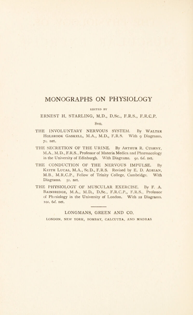 EDITED BY ERNEST H. STARLING, M.D., D.Sc., F.R.S., F.R.C.P. 8vo. THE INVOLUNTARY NERVOUS SYSTEM. By Walter Holbrook Gaskell, M.A., M.D., F.R.S. With 9 Diagrams. 7A net. THE SECRETION OF THE URINE. By Arthur R. Cushny, M.A., M.D., F.R.S., Professor of Materia Medica and Pharmacology in the University of Edinburgh. With Diagrams. 9^. 6tf. net. THE CONDUCTION OF THE NERVOUS IMPULSE. By Keith Lucas, M.A., Sc.D., F.R.S. Revised by E. D. Adrian, M.B., M.R.C.P., Fellow of Trinity College, Cambridge. With Diagrams. 55. net. THE PHYSIOLOGY OF MUSCULAR EXERCISE. By F. A. Bainbridge, M.A., M.D., D.Sc., F.R.C.P., F.R.S., Professor of Physiology in the University of London. With 22 Diagrams. io.y. net. LONGMANS, GREEN AND CO. LONDON, NEW YORK, BOMBAY, CALCUTTA, AND MADRAS