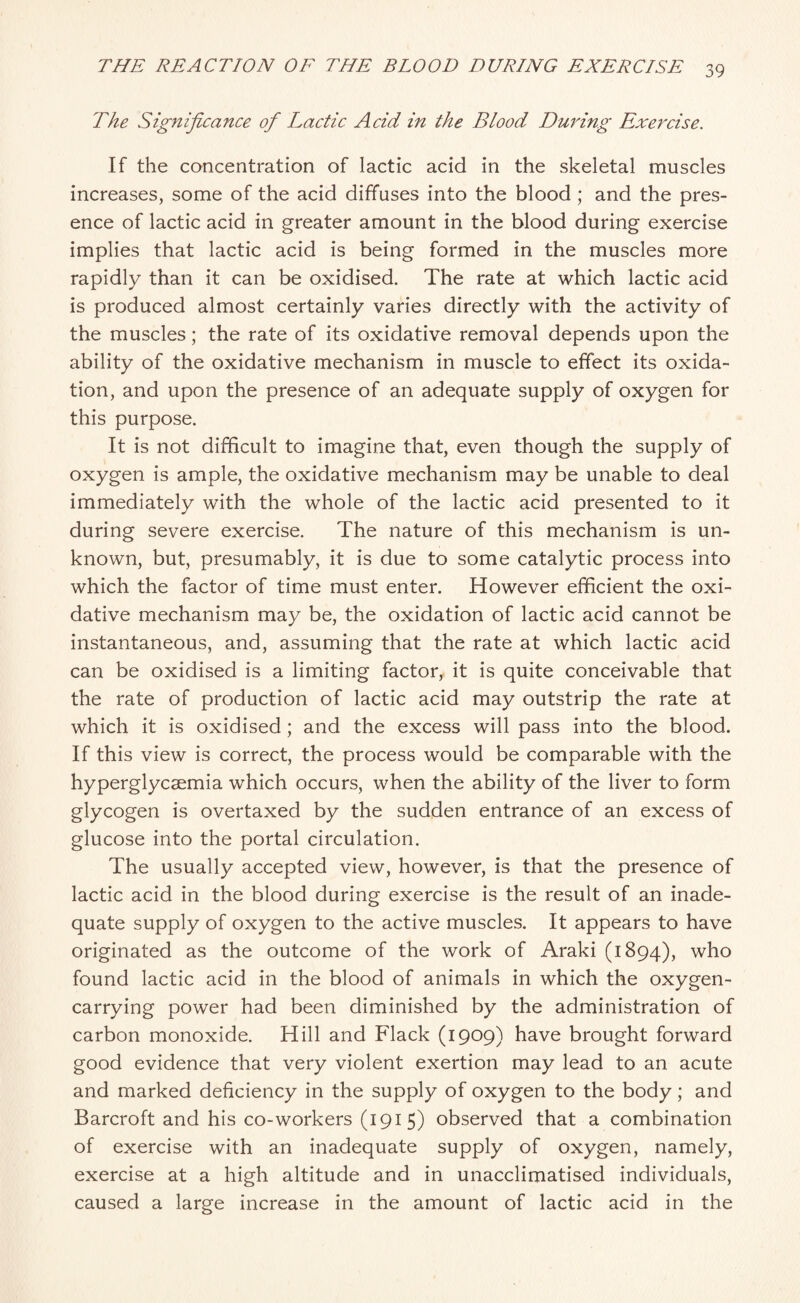 The Significance of Lactic Acid in the Blood During Exercise. If the concentration of lactic acid in the skeletal muscles increases, some of the acid diffuses into the blood; and the pres¬ ence of lactic acid in greater amount in the blood during exercise implies that lactic acid is being formed in the muscles more rapidly than it can be oxidised. The rate at which lactic acid is produced almost certainly varies directly with the activity of the muscles; the rate of its oxidative removal depends upon the ability of the oxidative mechanism in muscle to effect its oxida¬ tion, and upon the presence of an adequate supply of oxygen for this purpose. It is not difficult to imagine that, even though the supply of oxygen is ample, the oxidative mechanism may be unable to deal immediately with the whole of the lactic acid presented to it during severe exercise. The nature of this mechanism is un¬ known, but, presumably, it is due to some catalytic process into which the factor of time must enter. However efficient the oxi¬ dative mechanism may be, the oxidation of lactic acid cannot be instantaneous, and, assuming that the rate at which lactic acid can be oxidised is a limiting factor, it is quite conceivable that the rate of production of lactic acid may outstrip the rate at which it is oxidised; and the excess will pass into the blood. If this view is correct, the process would be comparable with the hyperglycsemia which occurs, when the ability of the liver to form glycogen is overtaxed by the sudden entrance of an excess of glucose into the portal circulation. The usually accepted view, however, is that the presence of lactic acid in the blood during exercise is the result of an inade¬ quate supply of oxygen to the active muscles. It appears to have originated as the outcome of the work of Araki (1894), who found lactic acid in the blood of animals in which the oxygen¬ carrying power had been diminished by the administration of carbon monoxide. Hill and Flack (1909) have brought forward good evidence that very violent exertion may lead to an acute and marked deficiency in the supply of oxygen to the body; and Barcroft and his co-workers (1915) observed that a combination of exercise with an inadequate supply of oxygen, namely, exercise at a high altitude and in unacclimatised individuals, caused a large increase in the amount of lactic acid in the