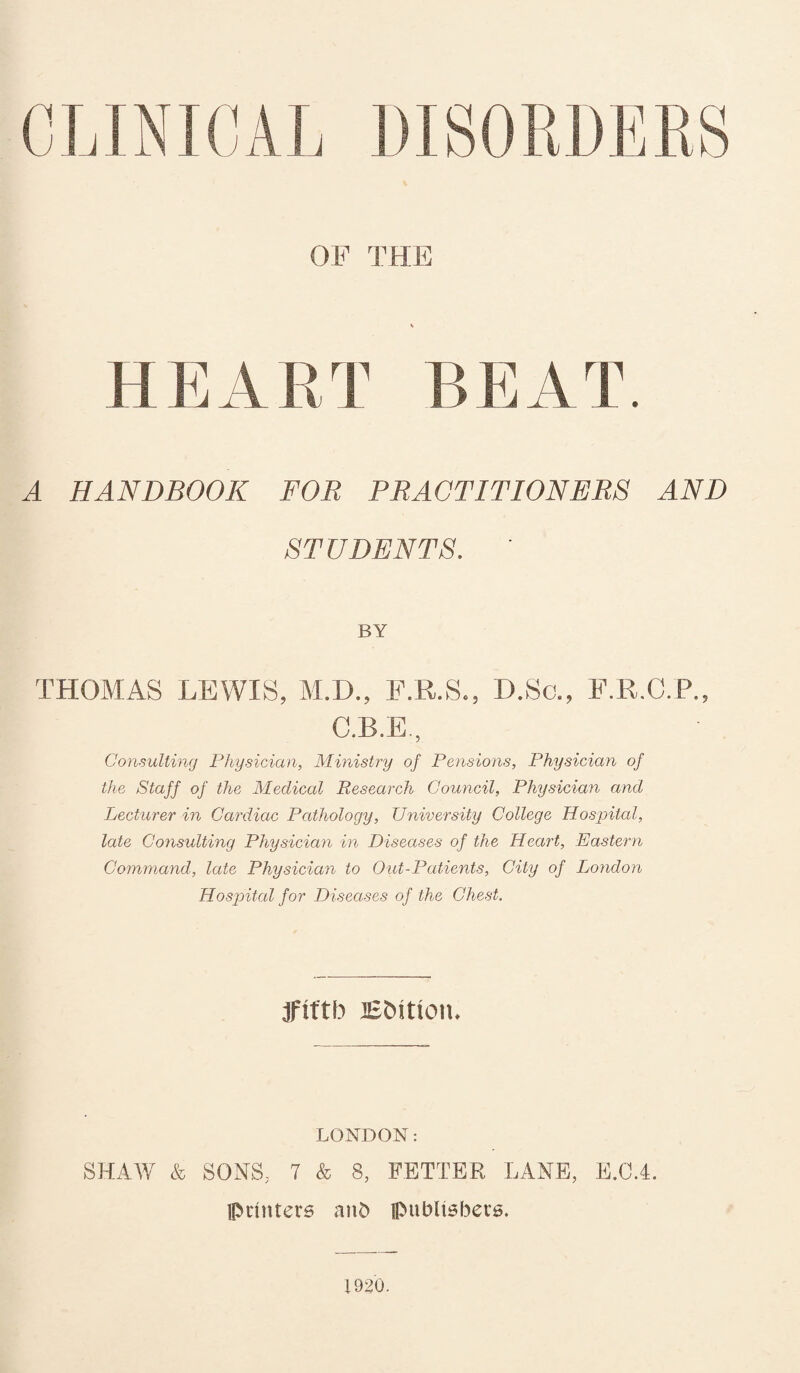 CLINICAL DISORDERS OF THE HEART BEAT. A HANDBOOK FOR PRACTITIONERS AND STUDENTS. ' BY THOMAS LEWIS, M.D., F.R.S., D.Sc., F.R.C.P., C.B.E., Consulting Physician, Ministry of Pensions, Physician of the Staff of the Medical Research Council, Physician and Lecturer in Cardiac Pathology, University College Hospital, late Consulting Physician in Diseases of the Heart, Eastern Command, late Physician to Out-Patients, City of London Hospital for Diseases of the Chest. fifth Efcitiotu LONDON: SHAW & SONS; 7 & 8, FETTER LANE, E.C.4. printers anfc publishers. 1920.