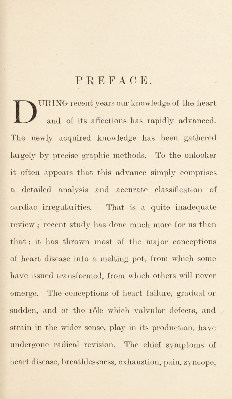 P R E F A C E . DURING recent years our knowledge of the heart and of its affections has rapidly advanced. The newly acquired knowledge has been gathered largely by precise graphic methods. To the onlooker it often appears that this advance simply comprises a detailed analysis and accurate classification of cardiac irregularities. That is a quite inadequate review ; recent study has done much more for us than that ; it has thrown most of the major conceptions of heart disease into a melting pot, from which some have issued transformed, from which others will never emerge. The conceptions of heart failure, gradual or sudden, and of the role which valvular defects, and strain in the wider sense, play in its production, have undergone radical revision. The chief symptoms of heart disease, breathlessness, exhaustion, pain, syncope,