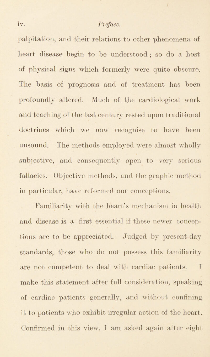 ( iv. Preface. palpitation, and their relations to other phenomena of heart disease begin to be understood ; so do a host of physical signs which formerly were quite obscure. The basis of prognosis and of treatment has been profoundly altered. Much of the cardiological work and teaching of the last century rested upon traditional doctrines which we now recognise to have been unsound. The methods employed were almost wholly subjective, and consequently open to very serious fallacies. Objective methods, and the graphic method in particular, have reformed our conceptions. Familiarity with the heart’s mechanism in health and disease is a first essential if these newer concep¬ tions are to be appreciated. Judged by present-day standards, those who do not possess this familiarity are not competent to deal with cardiac patients. I make this statement after full consideration, speaking of cardiac patients generally, and without confining it to patients who exhibit irregular action of the heart. Confirmed in this view, I am asked again after eight